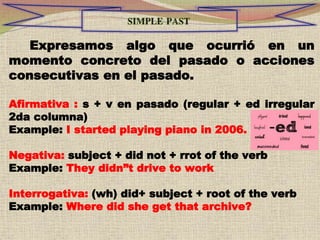 Expresamos algo que ocurrió en un
momento concreto del pasado o acciones
consecutivas en el pasado.
Afirmativa : s + v en pasado (regular + ed irregular
2da columna)
Example: I started playing piano in 2006.
Negativa: subject + did not + rrot of the verb
Example: They didn”t drive to work
Interrogativa: (wh) did+ subject + root of the verb
Example: Where did she get that archive?
 
