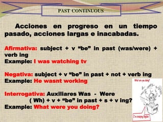 Acciones en progreso en un tiempo
pasado, acciones largas e inacabadas.
Afirmativa: subject + v “be” in past (was/were) +
verb ing
Example: I was watching tv
Negativa: subject + v “be” in past + not + verb ing
Example: He wasnt working
Interrogativa: Auxiliares Was - Were
( Wh) + v + “be” in past + s + v ing?
Example: What were you doing?
 
