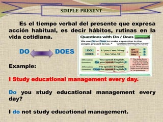 Es el tiempo verbal del presente que expresa
acción habitual, es decir hábitos, rutinas en la
vida cotidiana.
DO DOES
Example:
I Study educational management every day.
Do you study educational management every
day?
I do not study educational management.
 