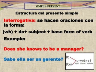 Estructura del presente simple
Interrogativa: se hacen oraciones con
la forma:
(wh) + do+ subject + base form of verb
Example:
Does she knows to be a manager?
Sabe ella ser un gerente?
 