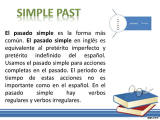 El pasado simple es la forma más
común. El pasado simple en inglés es
equivalente al pretérito imperfecto y
pretérito indefinido del español.
Usamos el pasado simple para acciones
completas en el pasado. El período de
tiempo de estas acciones no es
importante como en el español. En el
pasado simple hay verbos
regulares y verbos irregulares.
 