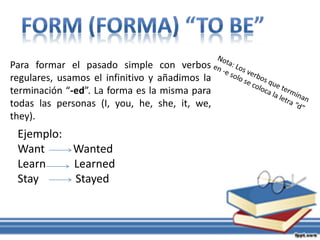Para formar el pasado simple con verbos
regulares, usamos el infinitivo y añadimos la
terminación “-ed”. La forma es la misma para
todas las personas (I, you, he, she, it, we,
they).
Ejemplo:
Want Wanted
Learn Learned
Stay Stayed
 