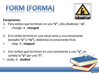Excepciones:
1. Para verbos que terminan en una “e”, sólo añadimos “-d”.
• change → changed
2. Si el verbo termina en una vocal corta y una consonante
(excepto “y” o “w”), doblamos la consonante final.
• stop → stopped
1. Con verbos que terminan en una consonante y una “y”, se
cambia la “y” por una “i”.
• study → studied
 