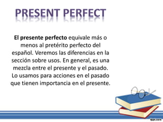 El presente perfecto equivale más o
menos al pretérito perfecto del
español. Veremos las diferencias en la
sección sobre usos. En general, es una
mezcla entre el presente y el pasado.
Lo usamos para acciones en el pasado
que tienen importancia en el presente.
 