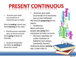• Acciones que están
ocurriendo en el momento
que se esta hablando:
My friend is preparing for his
exams.
• Tendencias
More and more
people are using their
computers to listen to music.
• Acciones repetidas las
cuales molestan al
hablante (con always,
constantly, forever)
Andrew is always coming in
late. (I don't like it.)
• Acciones que están
ocurriendo en el
momento que se habla:
Peter is reading a book now.
She’s listening to the radio.
• Planificaciones realizadas
para un futuro cercano:
She is going to Basel on
Saturday.
• Acciones temporales
His father is working in
Rome this month.
 