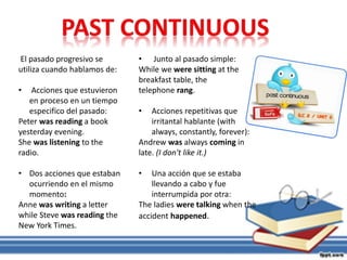 • Junto al pasado simple:
While we were sitting at the
breakfast table, the
telephone rang.
• Acciones repetitivas que
irritantal hablante (with
always, constantly, forever):
Andrew was always coming in
late. (I don't like it.)
• Una acción que se estaba
llevando a cabo y fue
interrumpida por otra:
The ladies were talking when the
accident happened.
El pasado progresivo se
utiliza cuando hablamos de:
• Acciones que estuvieron
en proceso en un tiempo
especifico del pasado:
Peter was reading a book
yesterday evening.
She was listening to the
radio.
• Dos acciones que estaban
ocurriendo en el mismo
momento:
Anne was writing a letter
while Steve was reading the
New York Times.
 