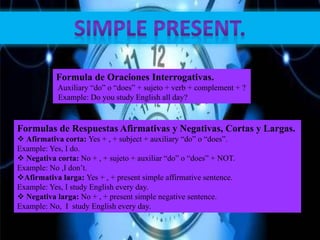 Formula de Oraciones Interrogativas.
Auxiliary “do” o “does” + sujeto + verb + complement + ?
Example: Do you study English all day?
Formulas de Respuestas Afirmativas y Negativas, Cortas y Largas.
 Afirmativa corta: Yes + , + subject + auxiliary “do” o “does”.
Example: Yes, I do.
 Negativa corta: No + , + sujeto + auxiliar “do” o “does” + NOT.
Example: No ,I don’t.
Afirmativa larga: Yes + , + present simple affirmative sentence.
Example: Yes, I study English every day.
 Negativa larga: No + , + present simple negative sentence.
Example: No, I study English every day.
 