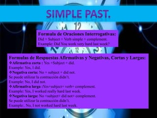 Formula de Oraciones Interrogativas:
Did + Subject + Verb simple + complement.
Example: Did You work very hard last week?
Formulas de Respuestas Afirmativas y Negativas, Cortas y Largas:
Afirmativa corta : Yes +Subject + did.
Example: Yes, I did.
Negativa corta: No + subject + did not.
Se puede utilizar la contracción didn’t.
Example: No, I did not.
Afirmativa larga :Yes+subject+ verb+ complement.
Example: Yes, I worked really hard last week.
Negativa larga: No +subject+ did not+ complement.
Se puede utilizar la contracción didn’t.
Example:. No, I not worked hard last week.
 