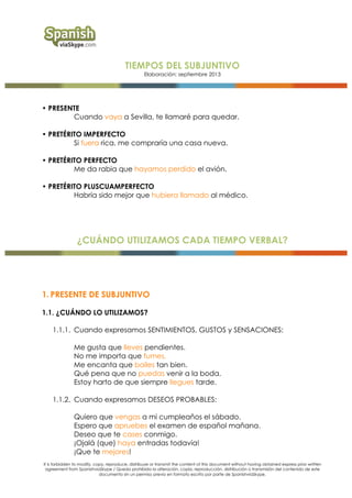 TIEMPOS DEL SUBJUNTIVO
Elaboración: septiembre 2013

• PRESENTE
Cuando vaya a Sevilla, te llamaré para quedar.
• PRETÉRITO IMPERFECTO
Si fuera rica, me compraría una casa nueva.
• PRETÉRITO PERFECTO
Me da rabia que hayamos perdido el avión.
• PRETÉRITO PLUSCUAMPERFECTO
Habría sido mejor que hubiera llamado al médico.

¿CUÁNDO UTILIZAMOS CADA TIEMPO VERBAL?

1. PRESENTE DE SUBJUNTIVO
1.1. ¿CUÁNDO LO UTILIZAMOS?
1.1.1. Cuando expresamos SENTIMIENTOS, GUSTOS y SENSACIONES:
Me gusta que lleves pendientes.
No me importa que fumes.
Me encanta que bailes tan bien.
Qué pena que no puedas venir a la boda.
Estoy harto de que siempre llegues tarde.
1.1.2. Cuando expresamos DESEOS PROBABLES:
Quiero que vengas a mi cumpleaños el sábado.
Espero que apruebes el examen de español mañana.
Deseo que te cases conmigo.
¡Ojalá (que) haya entradas todavía!
¡Que te mejores!
It is forbidden to modify, copy, reproduce, distribuye or transmit the content of this document without having obtained express prior written
agreement from SpanishviaSkype / Queda prohibida la alteración, copia, reproducción, distribución o transmisión del contenido de este
documento sin un permiso previo en formato escrito por parte de SpanishviaSkype.

 