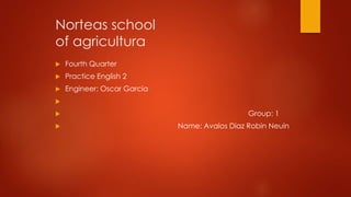 Norteas school
of agricultura
 Fourth Quarter
 Practice English 2
 Engineer: Oscar Garcia

 Group: 1
 Name: Avalos Diaz Robin Neuin
 