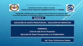“AÑO DE LA PROMOCIÓN DE LA INDUSTRIA RESPONSABLE Y DEL COMPROMISO CLIMATICO”
UNIVERSIDAD NACIONAL HERMILIO VALDIZAN
FACULTAD DE CIENCIAS ADMINISTRATIVAS Y TURISMO
I SEMINARIO INTERNACIONAL DE FORMULACIÓN DE PROYECTOS PÚBLICOS 2014
EL SISTEMA NACIONAL DE INVERSIÓN PÚBLICA Y PLANEAMIENTO ESTRATEGICO PÚBLICO
BLOQUE IV
PONENCIA
Ciclo de vida de los Proyectos
Ejecución de Gasto Presupuestal y su Problemática
Ing° Oscar Colmenares Zapata
EJECUCIÓN DE GASTO PRESUPUESTAL - EJECUCIÓN DE PROYECTOS
 
