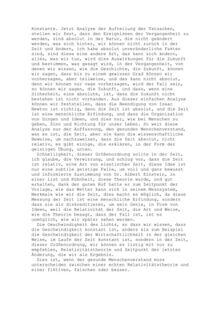 Konstante. Jetzt Analyse der Aufteilung der Tatsachen,
stellen wir fest, dass den Ereignissen der Vergangenheit zu
werden, sind absolut in der Natur, die nicht geändert
werden, was sich hinter, wir können nicht zurück in der
Zeit und ändern, ich habe absolut unveränderliche Fakten
sind, sind diese eine andere Art, das kann sich ändern,
alles, was wir tun, wird dies Auswirkungen für die Zukunft
und bestimmen, was gesagt wird, in der Vergangenheit, von
denen wir wissen, wie die Geschichte, die Zukunft, können
wir sagen, dass bis zu einem gewissen Grad können wir
vorhersagen, aber teilweise, und das kann nicht absolut,
denn wir können nur vage vorhersagen, wird der Fall sein,
so können wir sagen, die Zukunft, und dass, wenn eine
Sicherheit, eine absolute, ist, dass die Zukunft nicht
bestehen ist nicht vorhanden. Aus dieser einfachen Analyse
können wir feststellen, dass die Beendigung von Isaac
Newton ist richtig, denn die Zeit ist absolut, und die Zeit
ist eine menschliche Erfindung, und dass die Organisation
von Dingen und Ideen, und dies nur, wie bei Menschen zu
geben, Sinn und Richtung für unser Leben. So weit diese
Analyse nur der Auffassung, den gesunden Menschenverstand,
was es ist, die Zeit, aber sie kann die wissenschaftliche
Beweise, um nachzuweisen, dass die Zeit absolut, nicht
relativ, es gibt einige, die erklären, in der Form der
geistigen Übung, unten.
  Schnelligkeit, dieser Größenordnung sollte in der Zeit,
ich glaube, die Verwirrung, und schlug vor, dass die Zeit
ist relativ, eine Art von elastischen Zeit, diese Idee ist
nur eine subtile geistige Falle, um voll und ganz bewusst
und informierte Zustimmung von Dr. Albert Einstein, in
einer List und Kühnheit, diese Theorie wurde, und gut
erhalten, dank der guten Ruf hatte er zum Zeitpunkt der
Vorlage, wie das Wetter kann sich in seinem Messsystem,
Merkmale wie wir die Zeit, dies macht es möglich, da diese
Messung der Zeit ist eine menschliche Erfindung, sondern
dass sie als diskreditieren, um sein Genie, in Form von
Ideen, weil die Relativität der Zeit, die Art und Weise,
wie die Theorie besagt, dass der Fall ist, ist es
unmöglich, wie wir später sehen werden.
  Die Geschwindigkeit des Lichts, so dass wir wissen, dass
die Geschwindigkeit konstant ist, anders als zum Beispiel
die Geschwindigkeit der Wirtschaftlichkeit in der gleichen
Weise, im Laufe der Zeit konstant ist, sondern in der Zeit,
dieser Größenordnung, wir können es listig mit nur zu
empfehlen, Relativitätstheorie und Zeitpunkt der letzten
Änderung, die wir als Ergebnis.
  Dies ist, wenn der gesunde Menschenverstand muss
unterscheiden zwischen einer echten Relativitätstheorie und
einer fiktiven, falschen oder besser.
 