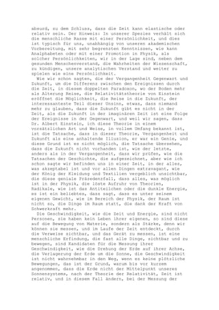 absurd, zu dem Schluss, dass die Zeit kann elastische oder
relativ sein. Der Hinweis: In unserer Spezies verhält sich
die menschliche Rasse mit einer Persönlichkeit, und dies
ist typisch für uns, unabhängig von unseren akademischen
Vorbereitung, mit sehr begrenzten Kenntnissen, wie kann
Analphabeten oder mit einer Promotion in Physik, als
solcher Persönlichkeiten, wir in der Lage sind, neben dem
gesunden Menschenverstand, die Wahrheiten der Wissenschaft,
zu kündigen, unsere analytischen Verstand und weiter zu
spielen wie eine Persönlichkeit.
  Wie wir schon sagten, die der Vergangenheit Gegenwart und
Zukunft, um die Differenz zwischen den Ereignissen durch
die Zeit, in diesem doppelten Paradoxon, wo der Boden mehr
als Alterung Reise, die Relativitätstheorie von Einstein
eröffnet die Möglichkeit, die Reise in die Zukunft, der
interessanteste Teil dieser Unsinn, etwas, dass niemand
mehr zu glauben, dass die Zukunft gibt es nicht in der
Zeit, als die Zukunft in der imaginären Zeit ist eine Folge
der Ereignisse in der Gegenwart, und weil wir sagen, dass
Dr. Albert Einstein, ich diese Theorie in einem
vorsätzlichen Art und Weise, in vollem Umfang bekannt ist,
ist die Tatsache, dass in dieser Theorie, Vergangenheit und
Zukunft als eine anhaltende Illusion, er war ein Genie, und
diese Grund ist es nicht möglich, die Tatsache übersehen,
dass die Zukunft nicht vorhanden ist, wie der letzte,
anders als in der Vergangenheit, dass wir prüfen, wie die
Tatsachen der Geschichte, die aufgezeichnet, aber wie ich
schon sagte wir befinden uns in einer Zeit, in der alles,
was akzeptabel ist und vor allen Dingen extravagant, wie
der König der Kleidung und Textilien vergeblich unsichtbar,
die diese geniale Präzedenzfall, dass alles, was möglich
ist in der Physik, die löste Aufruhr von Theorien,
Radikale, wie ist das Antiteilchen oder die dunkle Energie,
es ist ein beliebtes, dass sagt, dass es unter seinem
eigenen Gewicht, wie im Bereich der Physik, der Raum ist
nicht so, die Dinge im Raum statt, die dank der Kraft von
Schwerkraft mehr.
  Die Geschwindigkeit, wie die Zeit und Energie, sind nicht
Personen, sie haben kein Leben ihrer eigenen, so sind diese
auf die Bewegung von Materie, sondern als Stärke, denn wir
können sie messen, und im Laufe der Zeit entdeckt, durch
die Verweise sichtbar, und das Gerät zu messen, ist eine
menschliche Erfindung, die fast alle Dinge, sichtbar und zu
bewegen, sind Kandidaten für die Messung ihrer
Geschwindigkeit, wie die Drehung der Erde auf ihrer Achse,
die Verlagerung der Erde um die Sonne, die Geschwindigkeit
ist nicht wahrnehmbar in den Weg, wenn es keine plötzliche
Bewegungen, das ist der Grund, warum bis vor kurzem
angenommen, dass die Erde nicht der Mittelpunkt unseres
Sonnensystems, nach der Theorie der Relativität, Zeit ist
relativ, und in diesem Fall ändern, bei der Messung der
 