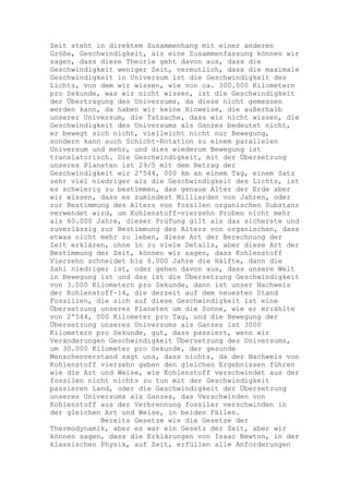 Zeit steht in direktem Zusammenhang mit einer anderen
Größe, Geschwindigkeit, als eine Zusammenfassung können wir
sagen, dass diese Theorie geht davon aus, dass die
Geschwindigkeit weniger Zeit, vermutlich, dass die maximale
Geschwindigkeit in Universum ist die Geschwindigkeit des
Lichts, von dem wir wissen, wie von ca. 300.000 Kilometern
pro Sekunde, was wir nicht wissen, ist die Geschwindigkeit
der Übertragung des Universums, da diese nicht gemessen
werden kann, da haben wir keine Hinweise, die außerhalb
unserer Universum, die Tatsache, dass wir nicht wissen, die
Geschwindigkeit des Universums als Ganzes bedeutet nicht,
er bewegt sich nicht, vielleicht nicht nur Bewegung,
sondern kann auch Schicht-Rotation zu einem parallelen
Universum und mehr, und dies wiederum Bewegung ist
translatorisch. Die Geschwindigkeit, mit der Übersetzung
unseres Planeten ist 29/5 mit dem Betrag der
Geschwindigkeit wir 2'544, 000 km an einem Tag, einem Satz
sehr viel niedriger als die Geschwindigkeit des Lichts, ist
es schwierig zu bestimmen, das genaue Alter der Erde aber
wir wissen, dass es zumindest Milliarden von Jahren, oder
zur Bestimmung des Alters von fossilen organischen Substanz
verwendet wird, um Kohlenstoff-vierzehn Proben nicht mehr
als 60.000 Jahre, dieser Prüfung gilt als das sicherste und
zuverlässig zur Bestimmung des Alters von organischen, dass
etwas nicht mehr zu leben, diese Art der Berechnung der
Zeit erklären, ohne in zu viele Details, aber diese Art der
Bestimmung der Zeit, können wir sagen, dass Kohlenstoff
Vierzehn schneidet bis 6.000 Jahre die Hälfte, dann die
Zahl niedriger ist, oder gehen davon aus, dass unsere Welt
in Bewegung ist und das ist die Übersetzung Geschwindigkeit
von 3.000 Kilometern pro Sekunde, dann ist unser Nachweis
der Kohlenstoff-14, die derzeit auf dem neuesten Stand
Fossilien, die sich auf diese Geschwindigkeit ist eine
Übersetzung unseres Planeten um die Sonne, wie er erzählte
von 2'544, 000 Kilometer pro Tag, und die Bewegung der
Übersetzung unseres Universums als Ganzes ist 3000
Kilometern pro Sekunde, gut, dass passiert, wenn wir
Veränderungen Geschwindigkeit Übersetzung des Universums,
um 30.000 Kilometer pro Sekunde, der gesunde
Menschenverstand sagt uns, dass nichts, da der Nachweis von
Kohlenstoff vierzehn geben den gleichen Ergebnissen führen
wie die Art und Weise, wie Kohlenstoff verschwindet aus der
fossilen nicht nichts zu tun mit der Geschwindigkeit
passieren Land, oder die Geschwindigkeit der Übersetzung
unseres Universums als Ganzes, das Verschwinden von
Kohlenstoff aus der Verbrennung fossiler verschwinden in
der gleichen Art und Weise, in beiden Fällen.
            Bereits Gesetze wie die Gesetze der
Thermodynamik, aber es war ein Gesetz der Zeit, aber wir
können sagen, dass die Erklärungen von Isaac Newton, in der
klassischen Physik, auf Zeit, erfüllen alle Anforderungen
 