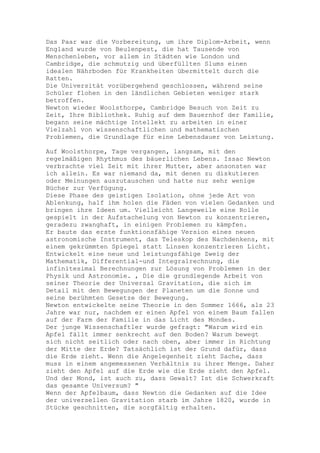 Das Paar war die Vorbereitung, um ihre Diplom-Arbeit, wenn
England wurde von Beulenpest, die hat Tausende von
Menschenleben, vor allem in Städten wie London und
Cambridge, die schmutzig und überfüllten Slums einen
idealen Nährboden für Krankheiten übermittelt durch die
Ratten.
Die Universität vorübergehend geschlossen, während seine
Schüler flohen in den ländlichen Gebieten weniger stark
betroffen.
Newton wieder Woolsthorpe, Cambridge Besuch von Zeit zu
Zeit, Ihre Bibliothek. Ruhig auf dem Bauernhof der Familie,
begann seine mächtige Intellekt zu arbeiten in einer
Vielzahl von wissenschaftlichen und mathematischen
Problemen, die Grundlage für eine Lebensdauer von Leistung.

Auf Woolsthorpe, Tage vergangen, langsam, mit den
regelmäßigen Rhythmus des bäuerlichen Lebens. Issac Newton
verbrachte viel Zeit mit ihrer Mutter, aber ansonsten war
ich allein. Es war niemand da, mit denen zu diskutieren
oder Meinungen auszutauschen und hatte nur sehr wenige
Bücher zur Verfügung.
Diese Phase des geistigen Isolation, ohne jede Art von
Ablenkung, half ihm holen die Fäden von vielen Gedanken und
bringen ihre Ideen um. Vielleicht Langeweile eine Rolle
gespielt in der Aufstachelung von Newton zu konzentrieren,
geradezu zwanghaft, in einigen Problemen zu kämpfen.
Er baute das erste funktionsfähige Version eines neuen
astronomische Instrument, das Teleskop des Nachdenkens, mit
einem gekrümmten Spiegel statt Linsen konzentrieren Licht.
Entwickelt eine neue und leistungsfähige Zweig der
Mathematik, Differential-und Integralrechnung, die
infinitesimal Berechnungen zur Lösung von Problemen in der
Physik und Astronomie. , Die die grundlegende Arbeit von
seiner Theorie der Universal Gravitation, die sich im
Detail mit den Bewegungen der Planeten um die Sonne und
seine berühmten Gesetze der Bewegung.
Newton entwickelte seine Theorie in den Sommer 1666, als 23
Jahre war nur, nachdem er einen Apfel von einem Baum fallen
auf der Farm der Familie in das Licht des Mondes.
Der junge Wissenschaftler wurde gefragt: "Warum wird ein
Apfel fällt immer senkrecht auf den Boden? Warum bewegt
sich nicht seitlich oder nach oben, aber immer in Richtung
der Mitte der Erde? Tatsächlich ist der Grund dafür, dass
die Erde zieht. Wenn die Angelegenheit zieht Sache, dass
muss in einem angemessenen Verhältnis zu ihrer Menge. Daher
zieht den Apfel auf die Erde wie die Erde zieht den Apfel.
Und der Mond, ist auch zu, dass Gewalt? Ist die Schwerkraft
das gesamte Universum? "
Wenn der Apfelbaum, dass Newton die Gedanken auf die Idee
der universellen Gravitation starb im Jahre 1820, wurde in
Stücke geschnitten, die sorgfältig erhalten.
 