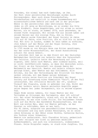 Freunden, die einmal kam nach Cambridge, um ihm.
Der Rest ihrer persönlichen Beziehungen wurden durch
Korrespondenz. Aber auch diese Freundschaften,
Feindschaften und natürlich in engem Zusammenhang mit
wissenschaftlichem Umfeld und nach ihm in der geistigen
Ebene in den persönlichen oder emotionaler Natur.
Jeder so oft ging an Woolsthorpe, wo er wieder die Orte
ihrer Kindheit, ihren Angehörigen, und vor allem zu seiner
Mutter, als er starb, im Sommer 1679, auch geschehen, um
diesem Punkt verpassen. Mit seinem Tod aus seinem Leben und
seinem Herzen war die einzige Frau, die zu füllen.
Isaac Newton wurde Präsident der Royal Society im Jahre
1703 auf 60 Jahre, eine Position, die er sich bis zu seinem
Tod. Mit Sitz in London, widmet er sein Leben zu erfüllen,
ihre Arbeit auf der Münze und der Royal Society, ihre
persönliche Lesen und studieren.
In 1705 wurde er von Königin Anne zum Ritter geschlagen,
war der erste Wissenschaftler, der diese Auszeichnung
erhielt für seine Arbeit.
Zur gleichen Zeit kam es zu dem Streit mit der Deutschen
Mathematiker Gottfried von Leibnitz über die Vaterschaft
des Calculus. Leibnitz hatte die Berechnung auf ihre
eigenen, zehn Jahre nach Newton, aber niemand wusste, weil
er nicht veröffentlicht haben, so dass die deutschen zuvor.
Der Streit um die Vaterschaft von diesem Zweig der
Mathematik war hässlich. Newton und Leibniz scheute keine
geringe bläst, aber Newton war das Schlimmste. Alle
Artikel, die bei der Verteidigung der Priorität von Newton
selbst schrieb, mit dem Namen seiner Anhänger.
Newton nutzte seine Position als Präsident der Royal
Society auf Einsetzung einer Kommission "fair", um den Fall
untersuchen. Der offizielle Bericht der IT-, Leibniz-
Vorwurf des Plagiats, wurde in geheimer von ihm. Nicht der
Tod der Leibniz setzt: Newton weiterhin Angriffe gegen
seine Gegner bei jeder Gelegenheit, bis zu seinem eigenen
Tod.
Gegen Ende seines Lebens, Sir Isaac Newton war die
Teilnahme an Sitzungen des Parlaments, aber oft schlief
ein. Bei einer Gelegenheit, stand auf, als ob das Wort zu
ergreifen. Es war eine tiefe Stille. Die Teilnehmer freuen
sich auf die Worte des berühmten Wissenschaftler, die das
Wort zum ersten Mal, aber nur Newton gefragt, um das
Fenster zu schließen, denn er war kalt.
Für 82 Jahre, aufgrund von gesundheitlichen Problemen, den
er verlassen und zog nach London Kensington, wo er seine
Jahre Alterung in der Obhut einer Nichte, Catherine Barton,
die Tochter einer Schwester.
Newton nie verheiratet. Sein Charakter Arisco, pedantisch
und sehr religiös war nicht zu gewinnen weibliche
Aufmerksamkeit, und auch nie interessiert, insbesondere
Frauen. Seine Biografen sagen, er starb eine Jungfrau. Die
 