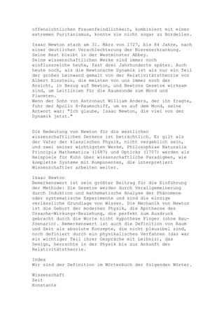 offensichtlichen Frauenfeindlichkeit, kombiniert mit einer
extremen Puritanismus, konnte sie nicht sogar zu Bordellen.

Isaac Newton starb am 31. März von 1727, bis 84 Jahre, nach
einer deutlichen Verschlechterung der Nierenerkrankung.
Seine Rest bleibt in der Westminster Abbey.
Seine wissenschaftlichen Werke sind immer noch
einflussreiche heute, fast drei Jahrhunderte später. Auch
heute noch, als die Newtonsche Dynamik ist als nur ein Teil
der großen Leinwand gemalt von der Relativitätstheorie von
Albert Einstein, die meisten von uns immer noch der
Ansicht, in Bezug auf Newton, und Newtons Gesetze wirksam
sind, um Leitlinien für die Raumsonde zum Mond und
Planeten.
Wenn der Sohn von Astronaut William Anders, der ihn fragte,
fuhr der Apollo 8-Raumschiff, um es auf dem Mond, seine
Antwort war: "Ich glaube, Isaac Newton, die viel von der
Dynamik jetzt."


Die Bedeutung von Newton für die westlichen
wissenschaftlichen Denkens ist beträchtlich. Er gilt als
der Vater der klassischen Physik, nicht vergeblich sein,
und zwei seiner wichtigsten Werke, Philosophiae Naturalis
Principia Mathematica (1687) und Opticks (1707) werden als
Beispiele für Kuhn über wissenschaftliche Paradigmen, wie
komplette Systeme mit Komponenten, die interpretiert
Wissenschaftler arbeiten weiter.

Isaac Newton
Bemerkenswert ist sein größter Beitrag für die Einführung
der Methode: Die Gesetze werden durch Verallgemeinerung
durch Induktion und mathematische Analyse der Phänomene
oder systematische Experimente und sind die einzige
verlässliche Grundlage von Wissen. Die Mechanik von Newton
ist die Geburt der modernen Physik, die Apotheose des
Ursache-Wirkungs-Beziehung, die perfekt zum Ausdruck
gebracht durch die Worte nicht Hypothese Finger (ohne Bau-
Szenario). Bemerkenswert ist auch die Definition von Raum
und Zeit als absolute Konzepte, die nicht plausibel sind,
noch definiert durch ein physikalisches Verfahren (das war
ein wichtiger Teil ihrer Gespräche mit Leibniz), das
Design, herrschte in der Physik bis zur Ankunft der
Relativitätstheorie.

Index
Wir sind der Definition im Wörterbuch der folgenden Wörter.

Wissenschaft
Zeit
Konstante
 