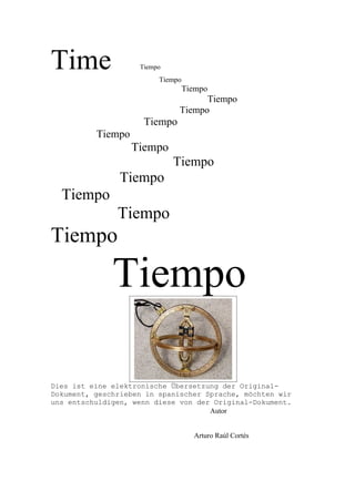 Time                Tiempo
                         Tiempo
                                  Tiempo
                                    Tiempo
                              Tiempo
                     Tiempo
          Tiempo
                   Tiempo
                             Tiempo
                Tiempo
  Tiempo
               Tiempo
Tiempo

              Tiempo

Dies ist eine elektronische Übersetzung der Original-
Dokument, geschrieben in spanischer Sprache, möchten wir
uns entschuldigen, wenn diese von der Original-Dokument.
                                     Autor


                                    Arturo Raúl Cortés
 