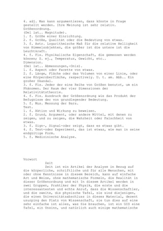 4. adj. Man kann argumentieren, dass könnte in Frage
gestellt werden. Ihre Meinung ist sehr relativ.
Größenordnung.
(Del lat.. Magnitude).
1. f. Größe einer Einrichtung.
2. f. Größe, Qualität oder die Bedeutung von etwas.
3. f. Astr. Logarithmische Maß für die relative Helligkeit
von Himmelsobjekten, die größer ist die untere ist die
Leuchtkraft.
4. f. Fis. Physikalische Eigenschaft, die gemessen werden
können; S. ej., Temperatur, Gewicht, etc..
Dimension.
(Del lat.. Abmessungen,-Onis).
1. f. Aspect oder Facette von etwas.
2. f. Länge, Fläche oder das Volumen von einer Linie, oder
eine Körperoberfläche, respectively. U. t. am. Abb.. Ein
großer Skandal.
3. f. Fis. Jeder der eine Reihe von Größen benutzt, um ein
Phänomen. Der Raum der vier Dimensionen der
Relativitätstheorie.
4. f. Fis. Ausdruck der Größenordnung wie das Produkt der
Befugnisse der von grundlegender Bedeutung.
5. f. Mus. Messung der Bars.
Test.
1. f. Aktion und Wirkung zu beweisen.
2. f. Grund, Argument, oder andere Mittel, mit denen zu
zeigen, und zu zeigen, die Wahrheit oder Falschheit von
etwas.
3. f. Sign-, Signal-oder zeigt, dass es etwas gibt.
4. f. Test-oder Experiment, das ist etwas, wie man in seine
endgültige Form.
5. f. Medizinische Analyse.




Vorwort
           Zeit
           Zeit ist ein Artikel der Analyse in Bezug auf
die körperliche, schriftliche und für alle Menschen, mit
oder ohne Kenntnisse in diesem Bereich, kann auf einfache
Art und Weise, ohne mathematische Formeln, die Realität in
dieser Größenordnung und mit In diesem Artikel werden in
zwei Gruppen, Praktiker der Physik, die erste und die
interessantesten und echte Anruf, dass die Wissenschaftler,
und die zweite, die physische Tafel, sie sind diejenigen,
die einen Universitätsabschluss in dieses Material, dezent
usurping den Platz von Wissenschaft, sie tun dies auf eine
sehr einfache ist alles, was Sie brauchen, ist ein GIS eine
Tafel, ein Unsinn, und natürlich auch einige mathematische
 