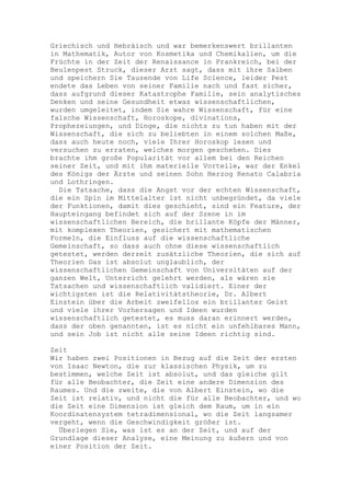 Griechisch und Hebräisch und war bemerkenswert brillanten
in Mathematik, Autor von Kosmetika und Chemikalien, um die
Früchte in der Zeit der Renaissance in Frankreich, bei der
Beulenpest Struck, dieser Arzt sagt, dass mit ihre Salben
und speichern Sie Tausende von Life Science, leider Pest
endete das Leben von seiner Familie nach und fast sicher,
dass aufgrund dieser Katastrophe Familie, sein analytisches
Denken und seine Gesundheit etwas wissenschaftlichen,
wurden umgeleitet, indem Sie wahre Wissenschaft, für eine
falsche Wissenschaft, Horoskope, divinations,
Prophezeiungen, und Dinge, die nichts zu tun haben mit der
Wissenschaft, die sich zu beliebten in einem solchen Maße,
dass auch heute noch, viele Ihrer Horoskop lesen und
versuchen zu erraten, welches morgen geschehen. Dies
brachte ihm große Popularität vor allem bei den Reichen
seiner Zeit, und mit ihm materielle Vorteile, war der Enkel
des Königs der Ärzte und seinen Sohn Herzog Renato Calabria
und Lothringen.
  Die Tatsache, dass die Angst vor der echten Wissenschaft,
die ein Spin im Mittelalter ist nicht unbegründet, da viele
der Funktionen, damit dies geschieht, sind ein Feature, der
Haupteingang befindet sich auf der Szene in im
wissenschaftlichen Bereich, die brillante Köpfe der Männer,
mit komplexen Theorien, gesichert mit mathematischen
Formeln, die Einfluss auf die wissenschaftliche
Gemeinschaft, so dass auch ohne diese wissenschaftlich
getestet, werden derzeit zusätzliche Theorien, die sich auf
Theorien Das ist absolut unglaublich, der
wissenschaftlichen Gemeinschaft von Universitäten auf der
ganzen Welt, Unterricht gelehrt werden, als wären sie
Tatsachen und wissenschaftlich validiert. Einer der
wichtigsten ist die Relativitätstheorie, Dr. Albert
Einstein über die Arbeit zweifellos ein brillanter Geist
und viele ihrer Vorhersagen und Ideen wurden
wissenschaftlich getestet, es muss daran erinnert werden,
dass der oben genannten, ist es nicht ein unfehlbares Mann,
und sein Job ist nicht alle seine Ideen richtig sind.

Zeit
Wir haben zwei Positionen in Bezug auf die Zeit der ersten
von Isaac Newton, die zur klassischen Physik, um zu
bestimmen, welche Zeit ist absolut, und das gleiche gilt
für alle Beobachter, die Zeit eine andere Dimension des
Raumes. Und die zweite, die von Albert Einstein, wo die
Zeit ist relativ, und nicht die für alle Beobachter, und wo
die Zeit eine Dimension ist gleich dem Raum, um in ein
Koordinatensystem tetradimensional, wo die Zeit langsamer
vergeht, wenn die Geschwindigkeit größer ist.
  Überlegen Sie, was ist es an der Zeit, und auf der
Grundlage dieser Analyse, eine Meinung zu äußern und von
einer Position der Zeit.
 