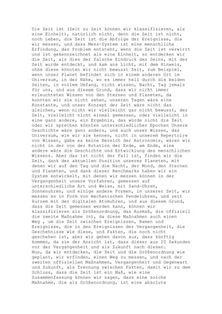Die Zeit ist (Zeit zu Zeit können wir klassifizieren, als
eine Einheit), natürlich nicht, denn die Zeit ist nicht,
noch Leben, die Zeit ist die Abfolge der Ereignisse, die
wir messen, und dass Mess-System ist eine menschliche
Erfindung, das Problem entsteht, wenn die Zeit ist verwirrt
und ist gekennzeichnet als eine Einheit, so entdecken wir
die Zeit, als dies der falsche Eindruck des Seins, mit der
Zeit wurde entdeckt, und kam ans Licht, mit dem Hinweis,
ohne diese könnten wir nicht bewusst Zeit, zum Beispiel,
wenn unser Planet befindet sich in einem anderen Ort im
Universum, in der Nähe, wo es immer hell durch die beiden
Seiten, in vollem Umfang, nicht wissen, Nacht, Tag jemals
für uns, und aus diesem Grund, dass wir nicht immer
erleuchteten Wissen von den Sternen und Planeten, da
konnten wir sie nicht sehen, unseren Tagen wäre eine
Konstante, und unser Konzept der Zeit wäre nicht das
gleichen, wenn nicht wir vielleicht gar nicht bewusst, der
Zeit, vielleicht nicht einmal gemessen, oder vielleicht in
eine ganz andere, ein Ergebnis, das würde nicht die Zeit
oder wir sprechen könnten unterschiedlicher Epochen Unsere
Geschichte wäre ganz anders, und auch unser Wissen, das
Universum, wie wir sie kennen, nicht in unserem Repertoire
von Wissen, gäbe es keine Bereich der Astronomie, wären wir
nicht in der von der Rotation der Erde, am Ende, eine
andere wäre die Geschichte und Entwicklung des menschlichen
Wissens. Aber das ist nicht der Fall ist, finden wir die
Zeit, dank der aktuellen Position unseres Planeten, mit
denen wir auf den Tag und die Nacht, der Mond, den Sternen
und Planeten, und dank dieser Benchmarks haben wir ein
System entwickelt, mit denen wir messen können in der
Vergangenheit unsere Vorfahren, gemessen auf
unterschiedliche Art und Weise, mit Sand-Uhren,
Sonnenuhren, und einige andere Formen, in unserer Zeit, wir
messen es in Form von mechanischen Pendeluhren, und seit
kurzem mit der digitalen Atomuhren, und aus diesem Grund,
dass die Zeit gemessen werden kann, können wir
klassifizieren als Größenordnung, das Ausmaß, die offiziell
die zweite Maßnahme (n), da diese Maßnahmen auch einen
Weg , um die Zeit zwischen Ereignissen, Namen und
Ereignisse, die in den Ereignissen der Vergangenheit, die
Geschehnisse wie diese, und Fakten, die noch nicht
geschehen ist, aber wir gehen davon aus, dass künftig
kommen, da sie der Ansicht ist, dass dieser aus 20 Sekunden
vor der Vergangenheit und als Zukunft nach diesen.
Nun, da wir entdecken, die Zeit und die Größenordnung wie
geplant, wir erfinden, einen Weg zu messen, und nach der
zweiten offiziellen Maßnahmen, Vergangenheit und Gegenwart
und Zukunft, als Trennung zwischen Fakten, damit wir zu dem
Schluss, dass die Zeit ist ein Maß, wie eine
Zusammenfassung können wir sagen, dass eine solche
Maßnahme, die als Größenordnung, ist eine absolute
 