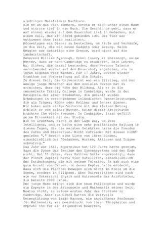 eindringen Maisfeldern Nachbarn.
Als er an das Vieh kümmern, setzte er sich unter einen Baum
und stürzte tief in ein Buch. Die Geschichte geht, dass er
auf einmal wieder auf dem Bauernhof tief in Gedanken, mit
einem Seil, das ein Pferd gebunden ido. Das Tier war
entkommen ohne Isaac realisiert.
Börsentagen ein Diener zu bestechen, um Käufe und Verkäufe,
um die Zeit, die mit neuen Gadgets oder Lesung. Seine
Neugier war natürlich eine Grenze, wird nicht auf die
Landwirtschaft.
Reverend William Ayscough, Onkel Isaac, er überzeugt, seine
Mutter, dass er nach Cambridge zu studieren. Sein Lehrer,
Mr. Stokes, die darauf bestanden, dass Newtons Talente
verschwendet wurden auf dem Bauernhof, angeboten, sie in
Ihren eigenen vier Wänden. Für 17 Jahre, Newton wieder
Grantham zur Vorbereitung auf die Schule.
Zu dieser Zeit, die Universität war ein Privileg, und nur
wenige junge Menschen aus dem sozialen Newton hat zu
erreichen, dass die Höhe der Bildung. Als er in die
renommierte Trinity College in Cambridge, wurde in der
Kategorie der armen Studenten, die gezahlt wurden
Erhebungen in verschiedenen inländischen Dienstleistungen,
die als Träger, Köche oder Kellner und Lehrer dienen.
Wir haben auch einige Vorteile mit dem kleinen Betrag
erhielt er von seiner Mutter. Keine dieser Aktivitäten
brachten ihm viele Freunde. In Cambridge, Isaac gefüllt
seine Einsamkeit mit der Studie.
Wie in Grantham, nicht in der Lage war, um ihre
Intelligenz, und er hatte eine sehr puritanische Haltung in
diesen Tagen, die die meisten Gelehrten hatte die Freuden
des Cafés und Brasserien. Nicht zufrieden mit diesen nicht
genießen "," Newton eine Liste von ihren Sünden,
einschließlich der "Gedanken, Worten, Aktionen und Träume
schmutzig."
Das Jahr war 1661. Kopernikus hat 120 Jahre hatte gezeigt,
dass die Sonne das Zentrum des Sonnensystems und der Erde
nicht. Hat 51 Jahre, dass Galileo hatte angekündigt, dass
der Planet Jupiter hatte vier Satelliten, einschließlich
der Entdeckungen, die mit seinem Teleskop. Es gab auch eine
gute Anzahl von Jahren, in denen Kepler hatte entdeckt,
dass sich die Planeten bewegen sich nicht im Kreis um die
Sonne, sondern in Ellipsen. Aber Universitäten sind nach
wie vor Unterricht Physik und Astronomie des Aristoteles,
die bereits 2000 Jahre.
Der junge Mann bringt sich die neue Philosophie und wurde
ein Experte in der Astronomie und Mathematik seiner Zeit.
Newton nicht, in seinem ersten Jahr des Studiums in
Cambridge. Aber zum Glück hatten die wertvolle
Unterstützung von Isaac Barrow, ein angesehener Professor
für Mathematik, war beeindruckt von ihren Fähigkeiten und
empfahl ihn für ein Stipendium bewerben.
 