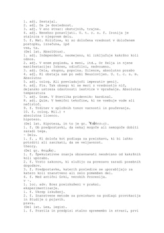 1. adj. Sestajal.
2. adj. Da je doslednost.
3. adj. V eno stvar: obstojnih, trajne.
4. adj. Nenehno ponavljati. U. t. c. s. f. Ironija je
stalnica v njegovem delu.
5. f. Mat. Količine, ki so določena vrednost v določenem
postopku, izračuna, ipd
vse, ta.
(Del lat. Absolūtus).
1. adj. Independent, neomejeno, ki izključuje kakršno koli
odnos.
2. adj. V enem pogledu, a meni, itd., Or želja in njene
manifestacije: Iskren, odločilni, nedvoumno.
3. adj. Cela, skupno, popolna. Silence, absolutno pozabo
4. adj. Ki obstaja sam po sebi Neuslovljen. U. t. c. s. m.
Absolutno
5. adj. coloq. Ali prevladujoči imperativ genij.
6. adj. Fis. Tak obseg: ki se meri z vrednostjo nič,
dejansko ustreza odsotnosti lestvice v vprašanje. Absolutna
temperatura
7. adj. Gram. V številka pridevnik: kardinal.
8. adj. Quím. V kemični tekočine, ki ne vsebuje vode ali
nečistoč.
9. f. Trditev v splošnih tonov varnosti in poučevanja.
10. f. coloq. Mil.) +
absolutna licenco.
hipotezo.
(Del lat. Hipoteza, in to je gr. Ὑπόθεσις).
1. f. Ob predpostavki, da nekaj mogoče ali nemogoče dobiti
zaradi tega.
~ Delu.
1. f. , Ki določa kot podlaga za preiskavo, ki bi lahko
potrditi ali zanikati, da se veljavnost.
theory.
(Del gr. Θεωρία).
1. f. Špekulativne znanja obravnavati neodvisno od kakršnih
koli uporabo.
2. f. Vrsto zakonov, ki služijo za povezavo zaradi posebnih
dogodkov.
3. f. Predpostavke, katerih posledice se uporabljajo za
katero koli znanstveno ali zelo pomemben del.
4. f. Med antični Grki, verskih Procesija.
v ~.
1. loc. adv. Brez preizkušeni v praksi.
eksperimentiranje.
1. f. Ukrep izkušenj.
2. f. Znanstvene metode za preiskavo na podlagi provokacija
in študije o pojavih.
prava.
(Del lat. Lex, legis).
1. f. Pravila in predpisi stalno spremembo in stvari, prvi
 