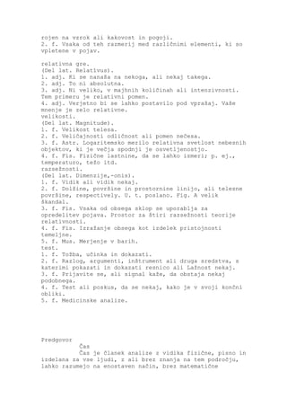 rojen na vzrok ali kakovost in pogoji.
2. f. Vsaka od teh razmerij med različnimi elementi, ki so
vpletene v pojav.

relativna gre.
(Del lat. Relatīvus).
1. adj. Ki se nanaša na nekoga, ali nekaj takega.
2. adj. To ni absolutna.
3. adj. Ni veliko, v majhnih količinah ali intenzivnosti.
Tem primeru je relativni pomen.
4. adj. Verjetno bi se lahko postavilo pod vprašaj. Vaše
mnenje je zelo relativne.
velikosti.
(Del lat. Magnitude).
1. f. Velikost telesa.
2. f. Veličajnosti odličnost ali pomen nečesa.
3. f. Astr. Logaritemsko merilo relativna svetlost nebesnih
objektov, ki je večja spodnji je osvetljenostjo.
4. f. Fis. Fizične lastnine, da se lahko izmeri; p. ej.,
temperaturo, težo itd.
razsežnosti.
(Del lat. Dimenzije,-onis).
1. f. Vidik ali vidik nekaj.
2. f. Dolžine, površine in prostornine linijo, ali telesne
površine, respectively. U. t. poslano. Fig. A velik
škandal.
3. f. Fis. Vsaka od obsega sklop se uporablja za
opredelitev pojava. Prostor za štiri razsežnosti teorije
relativnosti.
4. f. Fis. Izražanje obsega kot izdelek pristojnosti
temeljne.
5. f. Mus. Merjenje v barih.
test.
1. f. Tožba, učinka in dokazati.
2. f. Razlog, argumenti, inštrument ali druga sredstva, s
katerimi pokazati in dokazati resnico ali Lažnost nekaj.
3. f. Prijavite se, ali signal kaže, da obstaja nekaj
podobnega.
4. f. Test ali poskus, da se nekaj, kako je v svoji končni
obliki.
5. f. Medicinske analize.




Predgovor
           Čas
           Čas je članek analize z vidika fizične, pisno in
izdelana za vse ljudi, z ali brez znanja na tem področju,
lahko razumejo na enostaven način, brez matematične
 