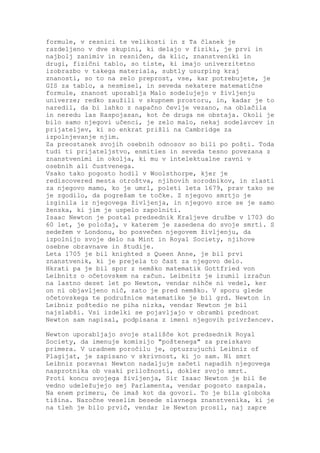 formule, v resnici te velikosti in z Ta članek je
razdeljeno v dve skupini, ki delajo v fiziki, je prvi in
najbolj zanimiv in resničen, da klic, znanstveniki in
drugi, fizični tablo, so tiste, ki imajo univerzitetno
izobrazbo v takega materiala, subtly usurping kraj
znanosti, so to na zelo preprost, vse, kar potrebujete, je
GIS za tablo, a nesmisel, in seveda nekatere matematične
formule, znanost uporablja Malo sodelujejo v življenju
univerze; redko zaužili v skupnem prostoru, in, kadar je to
naredil, da bi lahko z napačno čevlje vezano, na oblačila
in neredu las Raspojasan, kot če druga ne obstaja. Okoli je
bilo samo njegovi učenci, je zelo malo, nekaj sodelavcev in
prijateljev, ki so enkrat prišli na Cambridge za
izpolnjevanje njim.
Za preostanek svojih osebnih odnosov so bili po pošti. Toda
tudi ti prijateljstvo, enmities in seveda tesno povezana z
znanstvenimi in okolja, ki mu v intelektualne ravni v
osebnih ali čustvenega.
Vsako tako pogosto hodil v Woolsthorpe, kjer je
rediscovered mesta otroštva, njihovih sorodnikov, in zlasti
za njegovo mamo, ko je umrl, poleti leta 1679, prav tako se
je zgodilo, da pogrešam te točke. Z njegovo smrtjo je
izginila iz njegovega življenja, in njegovo srce se je samo
ženska, ki jim je uspelo zapolniti.
Isaac Newton je postal predsednik Kraljeve družbe v 1703 do
60 let, je položaj, v katerem je zasedena do svoje smrti. S
sedežem v Londonu, bo posvečen njegovem življenju, da
izpolnijo svoje delo na Mint in Royal Society, njihove
osebne obravnave in študije.
Leta 1705 je bil knighted s Queen Anne, je bil prvi
znanstvenik, ki je prejela to čast za njegovo delo.
Hkrati pa je bil spor z nemško matematik Gottfried von
Leibnitz o očetovskem na račun. Leibnitz je izumil izračun
na lastno deset let po Newton, vendar nihče ni vedel, ker
on ni objavljeno nič, zato je pred nemško. V sporu glede
očetovskega te podružnice matematike je bil grd. Newton in
Leibniz poštedio ne piha nizka, vendar Newton je bil
najslabši. Vsi izdelki se pojavljajo v obrambi prednost
Newton sam napisal, podpisana z imeni njegovih privržencev.

Newton uporabljajo svoje stališče kot predsednik Royal
Society, da imenuje komisijo "poštenega" za preiskavo
primera. V uradnem poročilu je, optuzzujuchi Leibniz of
Plagijat, je zapisano v skrivnost, ki jo sam. Ni smrt
Leibniz poravna: Newton nadaljuje začeti napadih njegovega
nasprotnika ob vsaki priložnosti, dokler svojo smrt.
Proti koncu svojega življenja, Sir Isaac Newton je bil še
vedno udeležujejo sej Parlamenta, vendar pogosto zaspala.
Na enem primeru, če imaš kot da govori. To je bila globoka
tišina. Nazočne veselim besede slavnega znanstvenika, ki je
na tleh je bilo prvič, vendar le Newton prosil, naj zapre
 