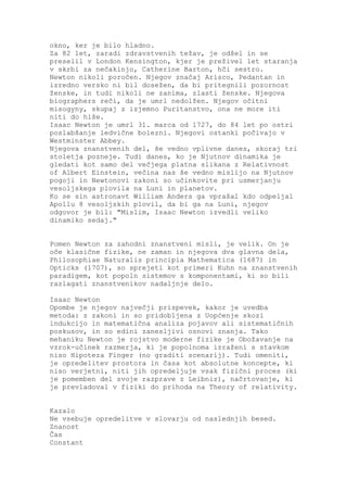 okno, ker je bilo hladno.
Za 82 let, zaradi zdravstvenih težav, je odšel in se
preselil v London Kensington, kjer je preživel let staranja
v skrbi za nečakinjo, Catherine Barton, hči sestro.
Newton nikoli poročen. Njegov značaj Arisco, Pedantan in
izredno versko ni bil dosežen, da bi pritegnili pozornost
ženske, in tudi nikoli ne zanima, zlasti ženske. Njegova
biographers reči, da je umrl nedolžen. Njegov očitni
misogyny, skupaj z izjemno Puritanstvo, ona ne more iti
niti do hiše.
Isaac Newton je umrl 31. marca od 1727, do 84 let po ostri
poslabšanje ledvične bolezni. Njegovi ostanki počivajo v
Westminster Abbey.
Njegova znanstvenih del, še vedno vplivne danes, skoraj tri
stoletja pozneje. Tudi danes, ko je Njutnov dinamika je
gledati kot samo del večjega platna slikana z Relativnost
of Albert Einstein, večina nas še vedno mislijo na Njutnov
pogoji in Newtonovi zakoni so učinkovite pri usmerjanju
vesoljskega plovila na Luni in planetov.
Ko se sin astronavt William Anders ga vprašal kdo odpeljal
Apollu 8 vesoljskih plovil, da bi ga na Luni, njegov
odgovor je bil: "Mislim, Isaac Newton izvedli veliko
dinamiko sedaj."


Pomen Newton za zahodni znanstveni misli, je velik. On je
oče klasične fizike, ne zaman in njegova dva glavna dela,
Philosophiae Naturalis principia Mathematica (1687) in
Opticks (1707), so sprejeti kot primeri Kuhn na znanstvenih
paradigem, kot popoln sistemov s komponentami, ki so bili
razlagati znanstvenikov nadaljnje delo.

Isaac Newton
Opombe je njegov največji prispevek, kakor je uvedba
metoda: z zakoni in so pridobljena z Uopćenje skozi
indukcijo in matematična analiza pojavov ali sistematičnih
poskusov, in so edini zanesljivi osnovi znanja. Tako
mehaniku Newton je rojstvo moderne fizike je Obožavanje na
vzrok-učinek razmerja, ki je popolnoma izraženi s stavkom
niso Hipoteza Finger (no graditi scenarij). Tudi omeniti,
je opredelitev prostora in časa kot absolutne koncepte, ki
niso verjetni, niti jih opredeljuje vsak fizični proces (ki
je pomemben del svoje razprave z Leibniz), načrtovanje, ki
je prevladoval v fiziki do prihoda na Theory of relativity.


Kazalo
Ne vsebuje opredelitve v slovarju od naslednjih besed.
Znanost
Čas
Constant
 