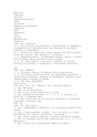 Absolute
Hipoteza
Teorija
Eksperimentiranje
Pravo
Relativna
Temeljne razsežnosti
Dimenzije
Test
Predgovor
Člen
Epilog
Opredelitev
znanosti.
(Del lat. Znanost).
1. f. Telo znanje, pridobljeno z opazovanjem in argumenti,
sistematično in strukturirano teh sklepati o splošnih
načelih in zakonodaji.
2. f. Znanja ali Erudicija. Imajo veliko ali malo znanost.
Torej je znanost. Man znanosti in podlagi.
3. f. Usposobljenosti, strokovnega znanja, znanja o telesu
nič. Znanost lopov, palače človek vividor.
4. f. pl. Telo znanje o znanosti, kemične in fizične.
Faculty of Science, v nasprotju s Filozofske fakultete.

čas.
(Del lat. TEMPUS).
1. m. Trajanje stvari, za katere velja odstranitev.
2. m. Fizikalna količina vrste, da zaporedjem dogodkov, o
ustanovitvi pretekle, sedanje in prihodnje. Njegove enote
mednarodnega sistema je druga.
3. m. Del tega zaporedja.
konstantna.
(Del ant. Del. Cur. Vnesel; lat. Constans,-Antis).
1. adj. Sestajal.
2. adj. Da je doslednost.
3. adj. V eno stvar: obstojnih, trajne.
4. adj. Nenehno ponavljati. U. t. c. s. f. Ironija je
stalnica v njegovem delu.
5. f. Mat. Količine, ki so določena vrednost v določenem
postopku, izračuna, ipd
vse, ta.
(Del lat. Absolūtus).
1. adj. Independent, neomejeno, ki izključuje kakršno koli
odnos.
2. adj. V enem pogledu, a meni, itd., Or želja in njene
manifestacije: Iskren, odločilni, nedvoumno.
3. adj. Cela, skupno, popolna. Silence, absolutno pozabo
4. adj. Ki obstaja sam po sebi Neuslovljen. U. t. c. s. m.
Absolutno
5. adj. coloq. Ali prevladujoči imperativ genij.
 