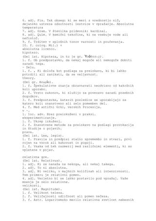 6. adj. Fis. Tak obseg: ki se meri z vrednostjo nič,
dejansko ustreza odsotnosti lestvice v vprašanje. Absolutna
temperatura
7. adj. Gram. V številka pridevnik: kardinal.
8. adj. Quím. V kemični tekočine, ki ne vsebuje vode ali
nečistoč.
9. f. Trditev v splošnih tonov varnosti in poučevanja.
10. f. coloq. Mil.) +
absolutna licenco.
hipotezo.
(Del lat. Hipoteza, in to je gr. Ὑπόθεσις).
1. f. Ob predpostavki, da nekaj mogoče ali nemogoče dobiti
zaradi tega.
~ Delu.
1. f. , Ki določa kot podlaga za preiskavo, ki bi lahko
potrditi ali zanikati, da se veljavnost.
theory.
(Del gr. Θεωρία).
1. f. Špekulativne znanja obravnavati neodvisno od kakršnih
koli uporabo.
2. f. Vrsto zakonov, ki služijo za povezavo zaradi posebnih
dogodkov.
3. f. Predpostavke, katerih posledice se uporabljajo za
katero koli znanstveno ali zelo pomemben del.
4. f. Med antični Grki, verskih Procesija.
v ~.
1. loc. adv. Brez preizkušeni v praksi.
eksperimentiranje.
1. f. Ukrep izkušenj.
2. f. Znanstvene metode za preiskavo na podlagi provokacija
in študije o pojavih.
prava.
(Del lat. Lex, legis).
1. f. Pravila in predpisi stalno spremembo in stvari, prvi
rojen na vzrok ali kakovost in pogoji.
2. f. Vsaka od teh razmerij med različnimi elementi, ki so
vpletene v pojav.

relativna gre.
(Del lat. Relatīvus).
1. adj. Ki se nanaša na nekoga, ali nekaj takega.
2. adj. To ni absolutna.
3. adj. Ni veliko, v majhnih količinah ali intenzivnosti.
Tem primeru je relativni pomen.
4. adj. Verjetno bi se lahko postavilo pod vprašaj. Vaše
mnenje je zelo relativne.
velikosti.
(Del lat. Magnitude).
1. f. Velikost telesa.
2. f. Veličajnosti odličnost ali pomen nečesa.
3. f. Astr. Logaritemsko merilo relativna svetlost nebesnih
 