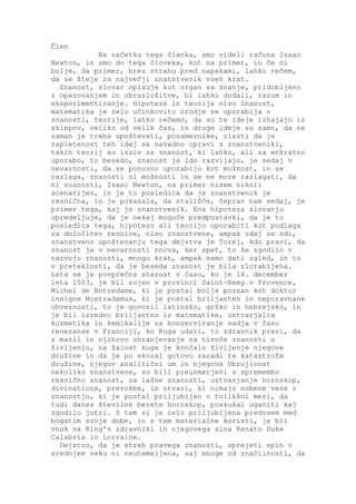 Člen
           Na začetku tega članka, smo videli računa Isaac
Newton, in smo do tega človeka, kot na primer, in če ni
bolje, da primer, brez strahu pred napakami, lahko rečem,
da se šteje za največji znanstvenik vseh krat.
  Znanost, slovar opisuje kot organ za znanje, pridobljeno
z opazovanjem in obrazložitve, bi lahko dodali, razum in
eksperimentiranje. Hipoteze in teorije niso Znanost,
matematika je zelo učinkovito orodje se uporablja v
znanosti, teorije, lahko rečemo, da so te ideje izhajajo iz
sklepov, veliko od velik čas, in druge ideje so samo, da ne
zaman je treba upoštevati, posameznike, zlasti da je
zapletenost teh idej se navadno opravi z znanstveniki,
takih teorij so izziv za znanost, ki lahko, ali za enkratno
uporabo, to besedo, znanost je Ido razvijajo, je sedaj v
nevarnosti, da se ponovno uporabijo kot možnost, in se
razlaga, znanosti ni možnosti in se ne more razlagati, da
ni znanosti, Isaac Newton, na primer nisem nikoli
scenarijev, in je to posledica da je znanstvenik je
resnična, in je pokazala, da stališče, čeprav nam sedaj, je
primer tega, kaj je znanstvenik. Ena hipoteza slovarju
opredeljuje, da je nekaj mogoče predpostavki, da je to
posledica tega, hipotezo ali teorijo uporabiti kot podlaga
za določitev resnice, niso znanstvene, ampak zdaj se zdi,
znanstveno upoštevanju tega dejstva je Torej, kdo pravi, da
znanost je v nevarnosti znova, ker spet, to že zgodilo v
razvoju znanosti, mnogo krat, ampak samo dati zgled, in to
v preteklosti, da je beseda znanost je bila zlorabljena.
Leta se je povprečna starost v času, ko je 14. december
leta 1503, je bil rojen v provinci Saint-Remy v Provence,
Michel de Notredame, ki je postal bolje poznan kot doktor
insigne Nostradamus, ki je postal briljanten in neporavnane
obveznosti, to je govoril latinsko, grško in hebrejsko, in
je bil izredno briljantno iz matematike, ustvarjalca
kozmetika in kemikalije za konzerviranje sadja v času
renesanse v Franciji, ko Kuga udari, to zdravnik pravi, da
z mazil in njihovo shranjevanje na tisoče znanosti o
življenju, na žalost kuga je končalo življenje njegove
družine in da je po skoraj gotovo zaradi te katastrofe
družine, njegov analitični um in njegova Ubrojivost
nekoliko znanstvene, so bili preusmerjeni s spremembo
resnično znanost, za lažne znanosti, ustvarjanje horoskop,
divinations, prerokbe, in stvari, ki nimajo nobene veze z
znanostjo, ki je postal priljubljen v tolikšni meri, da
tudi danes številne berete horoskop, poskušal uganiti kaj
zgodilo jutri. S tem si je zelo priljubljena predvsem med
bogatim svoje dobe, in s tem materialne koristi, je bil
vnuk na King's zdravniki in njegovega sina Renato Duke
Calabria in Lorraine.
  Dejstvo, da je strah pravega znanosti, sprejeti spin v
srednjem veku ni neutemeljena, saj mnoge od značilnosti, da
 