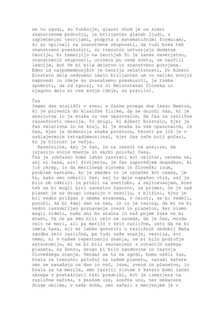 se to zgodi, so funkcije, glavni vhod je na sceni
znanstvenem področju, je briljanten glavah ljudi, z
zapletenimi teorijami, podprta z matematičnimi formulami,
ki so vplivali na znanstvene skupnosti, da tudi brez teh
znanstveno preskusiti, so trenutno ustvarjajo dodatne
teorije, ki temeljijo na teorijah To je zares neverjetno,
znanstvenih skupnosti, univerz po vsem svetu, se naučili
lekcije, kot če bi bila dejstva in znanstveno potrjene.
Eden od najpomembnejših je teorija relativnosti, Dr Albert
Einstein dela nedvomno imajo briljanten um in veliko svojih
napovedi in ideje so znanstveno preskusiti, je treba
spomniti, da od zgoraj, to ni Neizostavan človeka in
njegovo delo ni vse svoje ideje, so pravilni.

Čas
Imamo dve stališči v zvezi s časom prvega dne Isaac Newton,
ki je privedla do klasične fizike, da se določi čas, ki je
absolutna in je enaka za vse opazovalce, da čas za različne
razsežnosti vesolja. In drugi, ki Albert Einstein, kjer je
čas relativna in ne kraj, ki je enaka za vse opazovalce, in
čas, kjer je dimenzija enaka prostora, hkrati pa jih je v
usklajevanje tetradimensional, kjer čas teče bolj počasi,
ko je hitrost je večja.
  Razmislite, kaj je čas, in na osnovi te analize, da
izrazijo svoje mnenje in skrbi položaj časa.
Čas je (občasno bomo lahko razvrsti kot celota), seveda ne,
saj ni časa, niti življenja, je čas zaporedjem dogodkov, ki
jih ukrep, in da merilnega sistema je človeški izum,
problem nastane, ko je zmeden in je označen kot oseba, je
to, kako smo odkrili čas, saj to daje napačen vtis, saj je
bilo ob odkrili in prišli na svetlobo, s sklicevanjem, brez
teh ne bi mogli biti zavestno časovno, za primer, če je naš
planet je na drugo lokacijo v vesolju, v bližini, kjer je
bil vedno prižgan z obema stranema, v celoti, ne bi vedeli,
ponoči, da bi kdaj dan za nas, in to je razlog, da mi ne bi
vedno razsvetljen poznavanje zvezd in planetov, ker nismo
mogli videti, naše dni bo stalna in naš pojem časa ne bi
enako, če ne pa smo bili celo ne zaveda, da je čas, morda
celo ne meri, ali pa merijo v zelo različne, zato da ne bi
imela časa, ali mi lahko govoriti o različnih obdobij Naša
zgodba zelo različne, pa tudi naše znanje, vesolja, kot
vemo, ni v našem repertoarju znanja, ne bi bilo področje
astronomijo, mi ne bi bili seznanjeni z rotacijo našega
planeta, na koncu, drugo bi bilo zgodovine in razvoja
človeškega znanja. Vendar se to ne zgodi, bomo našli čas,
hvala za trenutni položaj na našem planetu, zaradi katere
smo se nanašajo na dan in noč, lune, zvezd in planetov, in
hvala za ta merila, smo razvili sistem s katero bomo lahko
ukrepa v preteklosti naši predniki, kot je izmerjena na
različne načine, s peskom ure, sončna ura, ter nekatere
druge oblike, v naše dobe, smo začeli z merjenjem je v
 