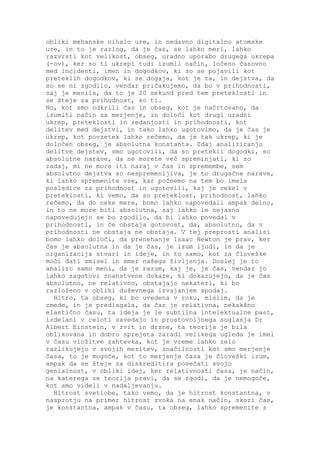 obliki mehanske nihalo ure, in nedavno digitalno atomske
ure, in to je razlog, da je čas, se lahko meri, lahko
razvrsti kot velikost, obseg, uradno uporabo drugega ukrepa
(-ov), ker so ti ukrepi tudi izumil način, ločeno časovno
med incidenti, imen in dogodkov, ki so se pojavili kot
preteklih dogodkov, ki se dogaja, kot je ta, in dejstva, da
so se ni zgodilo, vendar pričakujemo, da bo v prihodnosti,
saj je menila, da to je 20 sekund pred tem preteklosti in
se šteje za prihodnost, ko ti.
No, kot smo odkrili čas in obseg, kot je načrtovano, da
izumiti način za merjenje, in določi kot drugi uradni
ukrep, preteklosti in sedanjosti in prihodnosti, kot
delitev med dejstvi, in tako lahko ugotovimo, da je čas je
ukrep, kot povzetek lahko rečemo, da je tak ukrep, ki je
določen obseg, je absolutna konstanta. Zdaj analiziranju
delitve dejstev, smo ugotovili, da so pretekli dogodki, so
absolutne narave, da ne morete več spreminjati, ki so
zadaj, mi ne more iti nazaj v čas in spremembe, sem
absolutno dejstva so nespremenljiva, je to drugačne narave,
ki lahko spremenite vse, kar počnemo na tem bo imela
posledice za prihodnost in ugotovili, kaj je rekel v
preteklosti, ki vemo, da so preteklost, prihodnost, lahko
rečemo, da do neke mere, bomo lahko napovedali ampak delno,
in to ne more biti absolutna, saj lahko le nejasno
napovedujejo se bo zgodilo, da bi lahko povedal v
prihodnosti, in če obstaja gotovost, da, absolutno, da v
prihodnosti ne obstaja ne obstaja. V tej preprosti analizi
bomo lahko določi, da prenehanje Isaac Newton je prav, ker
čas je absolutna in da je čas, je izum ljudi, in da je
organizacija stvari in ideje, in to samo, kot za človeške
moči dati smisel in smer našega življenja. Doslej je to
analizo samo meni, da je razum, kaj je, je čas, vendar jo
lahko zagotovi znanstvene dokaze, ki dokazujejo, da je čas
absolutno, ne relativno, obstajajo nekateri, ki bo
razloženo v obliki duševnega izvajanjem spodaj.
  Hitro, ta obseg, ki bo uvedena v roku, mislim, da je
zmede, in je predlagala, da čas je relativna, nekakšno
elastično času, ta ideja je le subtilna intelektualne past,
izdelani v celoti zavedajo in prostovoljnega soglasja Dr
Albert Einstein, v zvit in drzne, ta teorija je bila
oblikovana in dobro sprejeta zaradi velikega ugleda je imel
v času vložitve zahtevka, kot je vreme lahko zelo
razlikujejo v svojih meritev, značilnosti kot smo merjenje
časa, to je mogoče, kot to merjenje časa je človeški izum,
ampak da se šteje za diskreditira povečati svojo
genialnost, v obliki idej, ker relativnosti časa, je način,
na katerega se teorija pravi, da se zgodi, da je nemogoče,
kot smo videli v nadaljevanju.
  Hitrost svetlobe, tako vemo, da je hitrost konstantna, v
nasprotju na primer hitrost zvoka na enak način, skozi čas,
je konstantna, ampak v času, ta obseg, lahko spremenite z
 