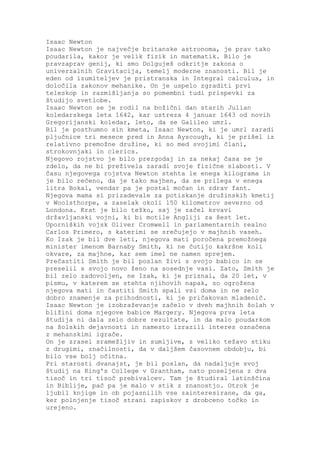 Isaac Newton
Isaac Newton je največje britanske astronoma, je prav tako
poudarila, kakor je velik fizik in matematik. Bilo je
pravzaprav genij, ki smo Dolguješ odkritje zakona o
univerzalnih Gravitacija, temelj moderne znanosti. Bil je
eden od izumiteljev je pristranska in Integral calculus, in
določila zakonov mehanike. On je uspelo zgraditi prvi
teleskop in razmišljanja so pomembni tudi prispevki za
študijo svetlobe.
Isaac Newton se je rodil na božični dan starih Julian
koledarskega leta 1642, kar ustreza 4 januar 1643 od novih
Gregorijanski koledar, leto, da se Galileo umrl.
Bil je posthumno sin kmeta, Isaac Newton, ki je umrl zaradi
pljučnice tri mesece pred in Anna Ayscough, ki je prišel iz
relativno premožne družine, ki so med svojimi člani,
strokovnjaki in clerics.
Njegovo rojstvo je bilo prezgodaj in za nekaj časa se je
zdelo, da ne bi preživela zaradi svoje fizične slabosti. V
času njegovega rojstva Newton stehta le enega kilograma in
je bilo rečeno, da je tako majhen, da se prilega v enega
litra Bokal, vendar pa je postal močan in zdrav fant.
Njegova mama si prizadevale za potiskanje družinskih kmetij
v Woolsthorpe, a zaselak okoli 150 kilometrov severno od
Londona. Krat je bilo težko, saj je začel krvavi
državljanski vojni, ki bi motile Angliji za šest let.
Uporniških vojsk Oliver Cromwell in parlamentarnih realno
Carlos Primero, s katerimi se srečujejo v majhnih vaseh.
Ko Izak je bil dve leti, njegova mati poročena premožnega
minister imenom Barnaby Smith, ki ne čutijo kakršne koli
okvare, za majhne, kar sem imel ne namen sprejem.
Prečastiti Smith je bil poslan živi s svojo babico in se
preselil s svojo novo ženo na sosednje vasi. Zato, Smith je
bil zelo zadovoljen, ne Izak, ki je priznal, da 20 let, v
pismu, v katerem se stehta njihovih napak, so ogrožena
njegova mati in častiti Smith spali vsi doma in ne zelo
dobro znamenje za prihodnosti, ki je pričakovan mladenič.
Isaac Newton je izobraževanje začelo v dveh majhnih šolah v
bližini doma njegove babice Margery. Njegova prva leta
študija ni dala zelo dobre rezultate, in da malo poudarkom
na šolskih dejavnosti in namesto izrazili interes označena
z mehanskimi igrače.
On je zrasel sramežljiv in sumljive, z veliko težavo stiku
z drugimi, značilnosti, da v daljšem časovnem obdobju, bi
bilo vse bolj očitna.
Pri starosti dvanajst, je bil poslan, da nadaljuje svoj
študij na King's College v Grantham, nato poseljena z dva
tisoč in tri tisoč prebivalcev. Tam je študiral latinščina
in Biblije, pač pa je malo v stik z znanostjo. Otrok je
ljubil knjige in ob pojasnilih vse zainteresirane, da ga,
ker polnjenje tisoč strani zapiskov z drobceno točko in
urejeno.
 