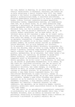 kot tak, Hafele in Keating, ki je edina možna razlaga je v
teoriji relativnosti iz Einstein, rezultati teh testov pa
so bile objavljene v reviji Science leta 1972. Kaj lahko
poveste o teh testov in prepričan je, da je atomska ura ne
deluje v sinkronizirana mode, v različnih okoliščinah,
povzroča pomanjkanje sinhronizacijo na koncu ta preskus, so
enake, višino, hitrost, področje prizemna magnetnih,
diferenčna tlačna, temperaturna razlika, ali kombinacija
vseh teh, da je edina stvar, ki jo lahko poskusite tega
preskusa z gotovostjo. Mi ponavljamo, resnosti in hitrosti
lahko spremenite odčitki od ure, vendar ne more spremeniti
merjenje časa, saj čas ni podjetje, nima življenja ali
obstoj sam, zato se potrdijo ugotovitve iz teh ljudi, da
njihovi dokazi zavajajoče, saj na enak način, da je
velikost polja je bil raziskan z nami, mi je izumil način,
da tehta, da je čas, je bila odkrita in Katalogizirana na
enak način kot obseg, in kot predmet, Čas bo izumiti način
za merjenje interakcije. V nasprotju z zadevo, se lahko
obravnava kot subjekt in ne na čas, vendar v nobenem
primeru pomeni, da njihove realne razlike za spremembo v
svojih meritvah, ali so sile težnosti ali hitrosti.
Tu je paradoks v dvojčka Albert Einstein, ta paradoks je,
da sta dva dvojčka, eden je ostal na tleh, medtem ko drugi
potuje v prostor, rezultat tega Paradoks je, da je twin na
zemlji starosti nad tem, V primerjavi s potovanjem skozi
prostor, matematično, da je rezultat. Kaj lahko rečem o tem
duševno igro, ali ugotovijo, da gledamo na pojem časa
Albert Einstein, ta paradoks je povezan s količino
organskih snovi in življenjskih stvari, domnevam, da je
dvojno paradoks, da je bil izlet v um Einstein, in rezultat
je, da učinek je predvideno matematično, to ni dokaz, da
čas tokov pri različnih hitrostih, kot smo se vrniti na
isto mesto v začetku, v času ni podjetje, ki vstopi v v
kategoriji količino, saj lahko ukrepa, in sistema, s
katerim se meri, je sistem človeških izuma. Je verjetno
razlago za otrokovo starost, ki so potovali, je tesno
povezan s tem, kako živijo organskih snovi, je v teh
okoliščinah Bestežinski in super hitrosti, vendar je
nesmiselno, da se doseže sklep, da je čas lahko elastične
ali sorodnik. Opombe v naše vrste človeške rase obnaša s
osebnost in je to značilno za nas, ne glede na naš
akademski pripravka, z zelo omejeno znanje, se lahko
nepismeni ali doktorat v Physical Science, za take
osebnosti, smo sposobni, da se rezervira pamet, resnice
znanosti, preklicati naših analitičnih mislih in še naprej
igra taka oseba.
  Kot smo rekli, ki se uporabljajo v preteklosti sedanjosti
in prihodnosti, da je razlika med dogodki skozi čas, v tem
Paradoks dvojčkov, kjer je zemlja je staranje več kot
potovanja, relativity of Einstein odprla vrata v možnost za
potovanje v prihodnost je najbolj zanimivi del te
 