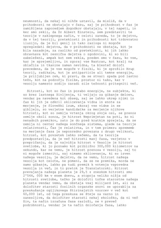 neumnosti, da nekaj ni nihče ustavil, da misliš, da v
prihodnosti ne obstajajo v času, saj je prihodnost v čas je
zamišljena zaporedjem dogodkov obstajajo, v tej napeti, in
ker smo rekli, da Dr Albert Einstein, sem predstaviti te
teorije v naklepnega način, v celoti zaveda, to je dejstvo,
da v tej teoriji, preteklosti in prihodnosti kot trdovratno
iluzijo, da je bil genij in tako razloga ni mogoče
spregledati dejstva, da v prihodnosti ne obstaja, kot je
bila nazadnje, za razliko od preteklosti, ki jih lahko
obravnava kot resnična dejstva o zgodovini, ki so bili
zabeleženi, ampak kot sem rekla, preden smo v času, ko vse,
kar je sprejemljivo, in zgoraj vse Nastran, kot kralj na
oblačila in tkanine zaman nevidna, ta blesteč določi
precedens, da je vse mogoče v fiziki, ki je sprožilo Hrup
teorij, radikale, kot je antiparticle ali temne energije,
je priljubljen rek, ki pravi, da se stvari spada pod lastno
težo, kot na področju fizike, prostor ni tako, kar v
vesolju namesto sodijo zaradi sile težnosti pritegniti več.

  Hitrosti, kot so čas in porabo energije, ne subjekte, ki
so brez lastnega življenja, ti veljajo za gibanje delcev,
vendar pa navedena kot obseg, saj se lahko ukrep njimi in
čas ki jih je odkril sklicevanja vidna in enote za
merjenje, je človeški izum, skoraj vse vidne in se
gibljejo, so verjetne kandidatke za merjenje njihove
hitrosti, kot so zemlja vrtenja okrog svoje osi, se prenos
zemlje okoli sonca, je hitrost Neprimjetan na poti, ko ni
nenadnih premikov, zato je do pred kratkim sprejela, da se
zemlja ni center našega sončnega sistema, glede na teorije
relativnosti, Čas je relativna, in v tem primeru sprememb
na merjenje časa je neposredno povezana z drugo velikost,
hitrost, kot povzetek lahko rečemo, da ta teorija
predpostavlja, da je več hitrosti manj časa, verjetno v
prepričanju, da je najvišja hitrost v Vesolje je hitrost
svetlobe, ki jo poznamo kot približno 300,000 kilometrov na
sekundo, kar ne vemo, je hitrost prenosa v vesolju, saj to
ni mogoče izmeriti, saj nimamo sklicevanja, ki so izven
našega vesolju, je dejstvo, da ne vemo, hitrost našega
vesolja kot celote, ne pomeni, da se ne premika, morda ne
samo gibanje, lahko pa tudi premik k vrtenja vzporedna
vesolja in več, in to pretok je Translatorski. Hitrost
prevajanja našega planeta je 29,5 z zneskom hitrosti smo
2'544, 000 km v enem dnevu, a stopnja veliko nižja od
hitrosti svetlobe, težko je določiti točne starostne našega
planeta vendar vemo, da obstaja vsaj milijard let, ali za
določitev starosti fosilnih organske snovi se uporablja za
preskušanje ogljikovega štirinajstih vzorcev v več kot
60,000 let, od tega preskusa se šteje za varno in
zanesljive, da določitev starosti nekaj ekološko, da ni več
živ, ta način izračuna časa razloži, ne v preveč
podrobnosti, vendar je ta način določanja časa, lahko
 
