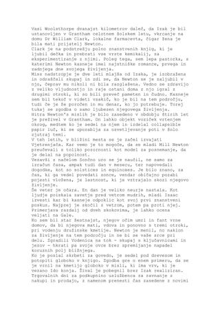 Vasi Woolsthorpe dvanajst kilometrov daleč, da Izak je bil
ustanovljen v Grantham celotnem šolskem letu, vkrcanje na
domu Dr William Clark, lokalne farmacevta, čigar žena je
bila mati prijatelj Newton.
Clark je na podstrešju polno znanstvenih knjig, ki je
ljubil dečka in prebrati vse vrste kemikalij, za
eksperimentiranje z njimi. Poleg tega, sem lepa pastorka, s
katerimi Newton kasneje imel najstniške romance, prvega in
zadnjega dne svojega življenja.
Miss nadstropje je dve leti mlajša od Izaka, je izobražena
in odraščali skupaj in zdi se, da Newton se je zaljubil v
njo, čeprav mu nikoli ni bila razglašena. Vedno se zdravijo
z veliko vljudnostjo in raje ostani doma z njo igral z
drugimi otroki, ki so bili preveč pameten in čudno. Kasneje
sem bil tekoč v videti vsakič, ko je bil na tem področju,
tudi če je že poročen in mu denar, ko jo potrebuje. Torej
tukaj se zgodba o samo ljubezen njegovega življenja.
Hitra Newton's mislih je bilo zasedeno v obdobju štirih let
je preživel v Grantham. On lahko objekt voziček vrtenjem
okrog, medtem ko je sedel na njem in izdelal collapsible
papir luč, ki se uporablja za osvetljevanje poti v šolo
zjutraj temi.
V teh letih, v bližini mesta se je začel izvajati
Vjetrenjača. Kar vemo je to mogoče, da se mladi Mill Newton
preučevali s toliko pozornosti kot model za posnemanje, da
je delal na popolnost.
Vezavši z načelom Sončno uro se je naučil, ne samo za
izračun časa, ampak tudi dan v mesecu, ter napovedali
dogodke, kot so solstices in equinoxes. Je bilo znano, za
čas, ki ga vedel povedati sonce, vendar običajno pozabi
pojesti vložena, je lastnost, ki je vztrajalo skozi njegovo
življenje.
Še veter je očara. En dan je veliko neurje nastala. Kot
ljudje poiskala zavetje pred vetrom mudrih, mladi Isaac
izvesti kar bi kasneje odpoklic kot svoj prvi znanstveni
poskus. Najprej je skočil z vetrom, potem pa proti njej.
Primerjava razdalj od dveh skokovima, je lahko ocena
veljati na Gale.
Ko sem bil star šestnajst, njegov očim umrl in fant vrne
domov, da bi njegova mati, vdova in ponovno s tremi otroki,
pri vodenju družinske kmetije. Newton je menil, no naklon
za življenje na tem področju in ne bi se vaše srce pri
delu. Zgradili Vodenica na tok - skupaj s ključavnicami in
jezov - hkrati pa svoje ovce brez spremljanje napadel
koruznih polj bližnjega.
Ko je poslal skrbeti za govedo, je sedel pod drevesom in
potopiti globoko v knjigo. Zgodba gre o enem primeru, da se
je vrnil na kmetijo globoko v misli, ki ima vrv, ki je
vezano Ido konja. Žival je pobegnil brez Izak realiziran.
Trgovalnih dni za podkupnino uslužbenca za ravnanje z
nakupi in prodajo, z namenom prenesti čas zasedene z novimi
 