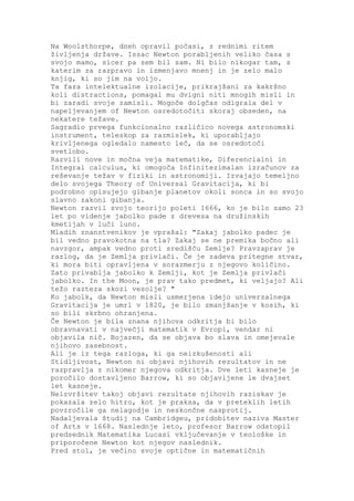 Na Woolsthorpe, dneh opravil počasi, z rednimi ritem
življenja države. Issac Newton porabljenih veliko časa s
svojo mamo, sicer pa sem bil sam. Ni bilo nikogar tam, s
katerim za razpravo in izmenjavo mnenj in je zelo malo
knjig, ki so jim na voljo.
Ta faza intelektualne izolacije, prikrajšani za kakršno
koli distractions, pomagal mu dvigni niti mnogih misli in
bi zaradi svoje zamisli. Mogoče dolgčas odigrala del v
napeljevanjem of Newton osredotočiti skoraj obseden, na
nekatere težave.
Sagradio prvega funkcionalno različico novega astronomski
instrument, teleskop za razmislek, ki uporabljajo
krivljenega ogledalo namesto leč, da se osredotoči
svetlobo.
Razvili nove in močna veja matematike, Diferencialni in
Integral calculus, ki omogoča Infinitezimalan izračunov za
reševanje težav v fiziki in astronomiji. Izvajajo temeljno
delo svojega Theory of Universal Gravitacija, ki bi
podrobno opisujejo gibanje planetov okoli sonca in so svojo
slavno zakoni gibanja.
Newton razvil svojo teorijo poleti 1666, ko je bilo samo 23
let po videnje jabolko pade z drevesa na družinskih
kmetijah v luči luno.
Mladih znanstvenikov je vprašal: "Zakaj jabolko padec je
bil vedno pravokotna na tla? Zakaj se ne premika bočno ali
navzgor, ampak vedno proti središču Zemlje? Pravzaprav je
razlog, da je Zemlja privlači. Če je zadeva pritegne stvar,
ki mora biti opravljena v sorazmerju z njegovo količino.
Zato privablja jabolko k Zemlji, kot je Zemlja privlači
jabolko. In the Moon, je prav tako predmet, ki veljajo? Ali
težo razteza skozi vesolje? "
Ko jabolk, da Newton misli usmerjena idejo univerzalnega
Gravitacija je umrl v 1820, je bilo zmanjšanje v kosih, ki
so bili skrbno ohranjena.
Če Newton je bila znana njihova odkritja bi bilo
obravnavati v največji matematik v Evropi, vendar ni
objavila nič. Bojazen, da se objava bo slava in omejevale
njihovo zasebnost.
Ali je iz tega razloga, ki ga neizkušenosti ali
Stidljivost, Newton ni objavi njihovih rezultatov in ne
razpravlja z nikomer njegova odkritja. Dve leti kasneje je
poročilo dostavljeno Barrow, ki so objavljene le dvajset
let kasneje.
Neizvršitev takoj objavi rezultate njihovih raziskav je
pokazala zelo hitro, kot je praksa, da v preteklih letih
povzročile ga nelagodje in neskončne nasprotij.
Nadaljevala študij na Cambridgeu, pridobitev naziva Master
of Arts v 1668. Naslednje leto, profesor Barrow odstopil
predsednik Matematika Lucasi vključevanje v teološke in
priporočene Newton kot njegov naslednik.
Pred stol, je večino svoje optične in matematičnih
 