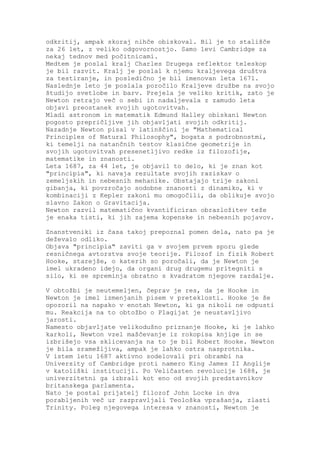 odkritij, ampak skoraj nihče obiskoval. Bil je to stališče
za 26 let, z veliko odgovornostjo. Samo levi Cambridge za
nekaj tednov med počitnicami.
Medtem je poslal kralj Charles Drugega reflektor teleskop
je bil razvit. Kralj je poslal k njemu kraljevega društva
za testiranje, in posledično je bil imenovan leta 1671.
Naslednje leto je poslala poročilo Kraljeve družbe na svojo
študijo svetlobe in barv. Prejela je veliko kritik, zato je
Newton retrajo več o sebi in nadaljevala z zamudo leta
objavi preostanek svojih ugotovitvah.
Mladi astronom in matematik Edmund Halley obiskani Newton
pogosto prepričljive jih objavljati svojih odkritij.
Nazadnje Newton pisal v latinščini je "Mathematical
Principles of Natural Philosophy", bogata s podrobnostmi,
ki temelji na natančnih testov klasične geometrije in
svojih ugotovitvah presenetljivo redke iz filozofije,
matematike in znanosti.
Leta 1687, za 44 let, je objavil to delo, ki je znan kot
"principia", ki navaja rezultate svojih raziskav o
zemeljskih in nebesnih mehanike. Obstajajo trije zakoni
gibanja, ki povzročajo sodobne znanosti z dinamiko, ki v
kombinaciji z Kepler zakoni mu omogočili, da oblikuje svojo
slavno Zakon o Gravitacija.
Newton razvil matematično kvantificiran obrazložitev teže
je enaka tisti, ki jih zajema kopenske in nebesnih pojavov.

Znanstveniki iz časa takoj prepoznal pomen dela, nato pa je
deževalo odliko.
Objava "principia" zaviti ga v svojem prvem sporu glede
resničnega avtorstva svoje teorije. Filozof in fizik Robert
Hooke, starejše, o katerih so poročali, da je Newton je
imel ukradeno idejo, da organi drug drugemu pritegniti s
silo, ki se spreminja obratno s kvadratom njegove razdalje.

V obtožbi je neutemeljen, čeprav je res, da je Hooke in
Newton je imel izmenjanih pisem v preteklosti. Hooke je še
opozoril na napako v enotah Newton, ki ga nikoli ne odpusti
mu. Reakcija na to obtožbo o Plagijat je neustavljivo
jarosti.
Namesto objavljate velikodušno priznanje Hooke, ki je lahko
karkoli, Newton vzel maščevanje iz rokopisa knjige in se
izbrišejo vsa sklicevanja na to je bil Robert Hooke. Newton
je bila sramežljiva, ampak je lahko ostra nasprotnika.
V istem letu 1687 aktivno sodelovali pri obrambi na
University of Cambridge proti namero King James II Anglije
v katoliški instituciji. Po Veličasten revolucije 1688, je
univerzitetni ga izbrali kot eno od svojih predstavnikov
britanskega parlamenta.
Nato je postal prijatelj filozof John Locke in dva
porabljenih več ur razpravljali Teološka vprašanja, zlasti
Trinity. Poleg njegovega interesa v znanosti, Newton je
 