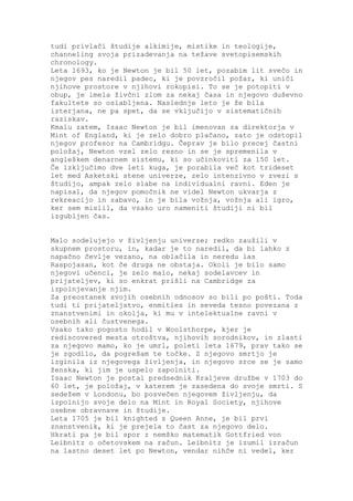 tudi privlači študije alkimije, mistike in teologije,
channeling svoja prizadevanja na težave svetopisemskih
chronology.
Leta 1693, ko je Newton je bil 50 let, pozabim lit svečo in
njegov pes naredil padec, ki je povzročil požar, ki uniči
njihove prostore v njihovi rokopisi. To se je potopiti v
obup, je imela živčni zlom za nekaj časa in njegovo duševno
fakultete so oslabljena. Naslednje leto je že bila
izterjana, ne pa spet, da se vključijo v sistematičnih
raziskav.
Kmalu zatem, Isaac Newton je bil imenovan za direktorja v
Mint of England, ki je zelo dobro plačano, zato je odstopil
njegov profesor na Cambridgu. Čeprav je bilo precej častni
položaj, Newton vzel zelo resno in se je spremenila v
angleškem denarnem sistemu, ki so učinkoviti za 150 let.
Če izključimo dve leti kuga, je porabila več kot trideset
let med Asketski stene univerze, zelo intenzivno v zvezi s
študijo, ampak zelo slabe na individualni ravni. Eden je
napisal, da njegov pomočnik ne videl Newton ukvarja z
rekreacijo in zabavo, in je bila vožnja, vožnja ali igro,
ker sem mislil, da vsako uro nameniti študiji ni bil
izgubljen čas.


Malo sodelujejo v življenju univerze; redko zaužili v
skupnem prostoru, in, kadar je to naredil, da bi lahko z
napačno čevlje vezano, na oblačila in neredu las
Raspojasan, kot če druga ne obstaja. Okoli je bilo samo
njegovi učenci, je zelo malo, nekaj sodelavcev in
prijateljev, ki so enkrat prišli na Cambridge za
izpolnjevanje njim.
Za preostanek svojih osebnih odnosov so bili po pošti. Toda
tudi ti prijateljstvo, enmities in seveda tesno povezana z
znanstvenimi in okolja, ki mu v intelektualne ravni v
osebnih ali čustvenega.
Vsako tako pogosto hodil v Woolsthorpe, kjer je
rediscovered mesta otroštva, njihovih sorodnikov, in zlasti
za njegovo mamo, ko je umrl, poleti leta 1679, prav tako se
je zgodilo, da pogrešam te točke. Z njegovo smrtjo je
izginila iz njegovega življenja, in njegovo srce se je samo
ženska, ki jim je uspelo zapolniti.
Isaac Newton je postal predsednik Kraljeve družbe v 1703 do
60 let, je položaj, v katerem je zasedena do svoje smrti. S
sedežem v Londonu, bo posvečen njegovem življenju, da
izpolnijo svoje delo na Mint in Royal Society, njihove
osebne obravnave in študije.
Leta 1705 je bil knighted s Queen Anne, je bil prvi
znanstvenik, ki je prejela to čast za njegovo delo.
Hkrati pa je bil spor z nemško matematik Gottfried von
Leibnitz o očetovskem na račun. Leibnitz je izumil izračun
na lastno deset let po Newton, vendar nihče ni vedel, ker
 