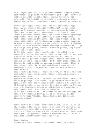 on ni objavljeno nič, zato je pred nemško. V sporu glede
očetovskega te podružnice matematike je bil grd. Newton in
Leibniz poštedio ne piha nizka, vendar Newton je bil
najslabši. Vsi izdelki se pojavljajo v obrambi prednost
Newton sam napisal, podpisana z imeni njegovih privržencev.

Newton uporabljajo svoje stališče kot predsednik Royal
Society, da imenuje komisijo "poštenega" za preiskavo
primera. V uradnem poročilu je, optuzzujuchi Leibniz of
Plagijat, je zapisano v skrivnost, ki jo sam. Ni smrt
Leibniz poravna: Newton nadaljuje začeti napadih njegovega
nasprotnika ob vsaki priložnosti, dokler svojo smrt.
Proti koncu svojega življenja, Sir Isaac Newton je bil še
vedno udeležujejo sej Parlamenta, vendar pogosto zaspala.
Na enem primeru, če imaš kot da govori. To je bila globoka
tišina. Nazočne veselim besede slavnega znanstvenika, ki je
na tleh je bilo prvič, vendar le Newton prosil, naj zapre
okno, ker je bilo hladno.
Za 82 let, zaradi zdravstvenih težav, je odšel in se
preselil v London Kensington, kjer je preživel let staranja
v skrbi za nečakinjo, Catherine Barton, hči sestro.
Newton nikoli poročen. Njegov značaj Arisco, Pedantan in
izredno versko ni bil dosežen, da bi pritegnili pozornost
ženske, in tudi nikoli ne zanima, zlasti ženske. Njegova
biographers reči, da je umrl nedolžen. Njegov očitni
misogyny, skupaj z izjemno Puritanstvo, ona ne more iti
niti do hiše.
Isaac Newton je umrl 31. marca od 1727, do 84 let po ostri
poslabšanje ledvične bolezni. Njegovi ostanki počivajo v
Westminster Abbey.
Njegova znanstvenih del, še vedno vplivne danes, skoraj tri
stoletja pozneje. Tudi danes, ko je Njutnov dinamika je
gledati kot samo del večjega platna slikana z Relativnost
of Albert Einstein, večina nas še vedno mislijo na Njutnov
pogoji in Newtonovi zakoni so učinkovite pri usmerjanju
vesoljskega plovila na Luni in planetov.
Ko se sin astronavt William Anders ga vprašal kdo odpeljal
Apollu 8 vesoljskih plovil, da bi ga na Luni, njegov
odgovor je bil: "Mislim, Isaac Newton izvedli veliko
dinamiko sedaj."


Pomen Newton za zahodni znanstveni misli, je velik. On je
oče klasične fizike, ne zaman in njegova dva glavna dela,
Philosophiae Naturalis principia Mathematica (1687) in
Opticks (1707), so sprejeti kot primeri Kuhn na znanstvenih
paradigem, kot popoln sistemov s komponentami, ki so bili
razlagati znanstvenikov nadaljnje delo.

Isaac Newton
Opombe je njegov največji prispevek, kakor je uvedba
 