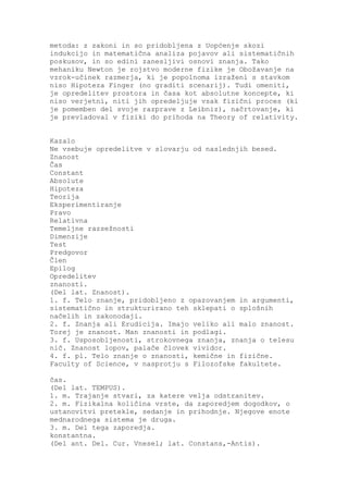 metoda: z zakoni in so pridobljena z Uopćenje skozi
indukcijo in matematična analiza pojavov ali sistematičnih
poskusov, in so edini zanesljivi osnovi znanja. Tako
mehaniku Newton je rojstvo moderne fizike je Obožavanje na
vzrok-učinek razmerja, ki je popolnoma izraženi s stavkom
niso Hipoteza Finger (no graditi scenarij). Tudi omeniti,
je opredelitev prostora in časa kot absolutne koncepte, ki
niso verjetni, niti jih opredeljuje vsak fizični proces (ki
je pomemben del svoje razprave z Leibniz), načrtovanje, ki
je prevladoval v fiziki do prihoda na Theory of relativity.


Kazalo
Ne vsebuje opredelitve v slovarju od naslednjih besed.
Znanost
Čas
Constant
Absolute
Hipoteza
Teorija
Eksperimentiranje
Pravo
Relativna
Temeljne razsežnosti
Dimenzije
Test
Predgovor
Člen
Epilog
Opredelitev
znanosti.
(Del lat. Znanost).
1. f. Telo znanje, pridobljeno z opazovanjem in argumenti,
sistematično in strukturirano teh sklepati o splošnih
načelih in zakonodaji.
2. f. Znanja ali Erudicija. Imajo veliko ali malo znanost.
Torej je znanost. Man znanosti in podlagi.
3. f. Usposobljenosti, strokovnega znanja, znanja o telesu
nič. Znanost lopov, palače človek vividor.
4. f. pl. Telo znanje o znanosti, kemične in fizične.
Faculty of Science, v nasprotju s Filozofske fakultete.

čas.
(Del lat. TEMPUS).
1. m. Trajanje stvari, za katere velja odstranitev.
2. m. Fizikalna količina vrste, da zaporedjem dogodkov, o
ustanovitvi pretekle, sedanje in prihodnje. Njegove enote
mednarodnega sistema je druga.
3. m. Del tega zaporedja.
konstantna.
(Del ant. Del. Cur. Vnesel; lat. Constans,-Antis).
 