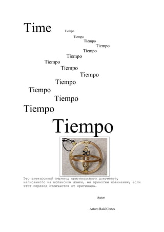 Time                Tiempo
                         Tiempo
                                  Tiempo
                                    Tiempo
                              Tiempo
                     Tiempo
          Tiempo
                   Tiempo
                             Tiempo
                Tiempo
  Tiempo
               Tiempo
Tiempo

              Tiempo

Это электронный перевод оригинального документа,
написанного на испанском языке, мы приносим извинения, если
этот перевод отличается от оригинала.


                                           Autor


                                    Arturo Raúl Cortés
 