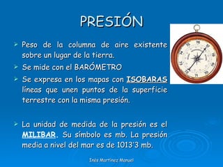 PRESIÓN Peso de la columna de aire existente sobre un lugar de la tierra. Se mide con el BARÓMETRO Se expresa en los mapas con  ISOBARAS  líneas que unen puntos de la superficie terrestre con la misma presión. La unidad de medida de la presión es el  MILIBAR .  Su símbolo es mb. La presión media a nivel del mar es de 1013 ’ 3 mb. Inés Martínez Manuel 