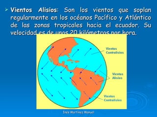 Vientos Alisios : Son los vientos que soplan regularmente en los océanos Pacífico y Atlántico de las zonas tropicales hacia el ecuador. Su velocidad es de unos 20 kilómetros por hora. Inés Martínez Manuel 