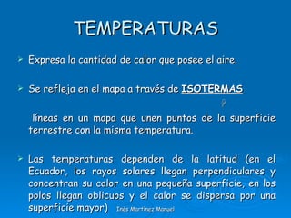 TEMPERATURAS Expresa la cantidad de calor que posee el aire. Se refleja en el mapa a través de  ISOTERMAS  líneas en un mapa que unen puntos de la superficie terrestre con la misma temperatura. Las temperaturas dependen de la latitud (en el Ecuador, los rayos solares llegan perpendiculares y concentran su calor en una pequeña superficie, en los polos llegan oblicuos y el calor se dispersa por una superficie mayor) Inés Martínez Manuel 