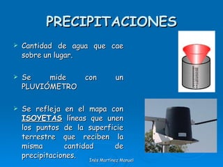 PRECIPITACIONES Cantidad de agua que cae sobre un lugar. Se mide con un PLUVIÓMETRO Se refleja en el mapa con  ISOYETAS  líneas que unen los puntos de la superficie terrestre que reciben la misma cantidad de precipitaciones. Inés Martínez Manuel 
