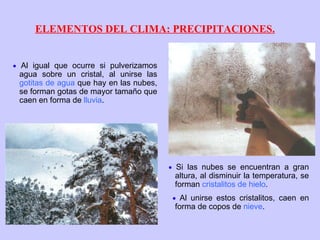 ELEMENTOS DEL CLIMA: PRECIPITACIONES.    Al igual que ocurre si pulverizamos agua sobre un cristal, al unirse las  gotitas de agua  que hay en las nubes, se forman gotas de mayor tamaño que caen en forma de  lluvia .    Si las nubes se encuentran a gran altura, al disminuir la temperatura, se forman  cristalitos de hielo .    Al unirse estos cristalitos, caen en forma de copos de  nieve . 